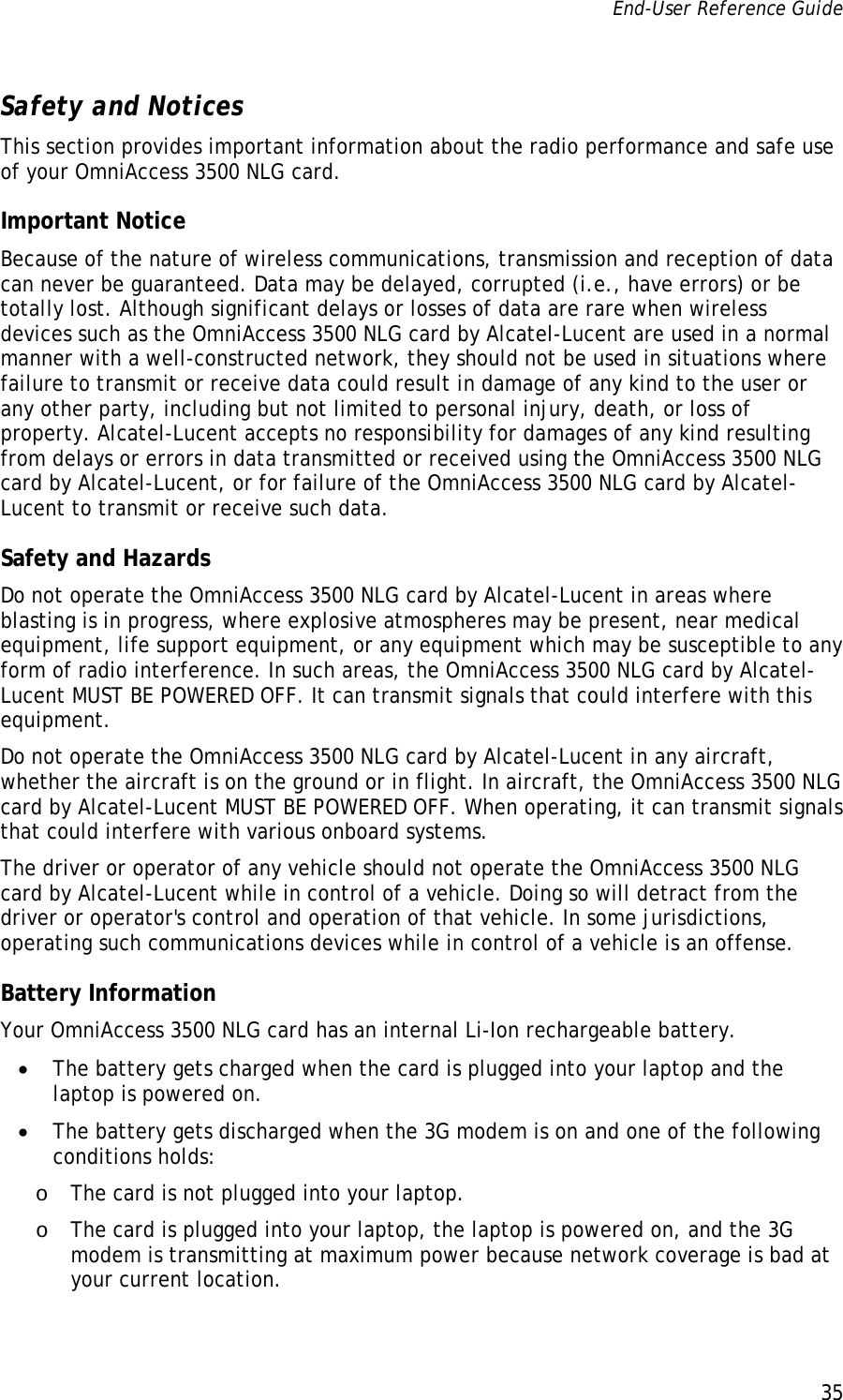 End-User Reference Guide      35   Safety and Notices This section provides important information about the radio performance and safe use of your OmniAccess 3500 NLG card. Important Notice  Because of the nature of wireless communications, transmission and reception of data can never be guaranteed. Data may be delayed, corrupted (i.e., have errors) or be totally lost. Although significant delays or losses of data are rare when wireless devices such as the OmniAccess 3500 NLG card by Alcatel-Lucent are used in a normal manner with a well-constructed network, they should not be used in situations where failure to transmit or receive data could result in damage of any kind to the user or any other party, including but not limited to personal injury, death, or loss of property. Alcatel-Lucent accepts no responsibility for damages of any kind resulting from delays or errors in data transmitted or received using the OmniAccess 3500 NLG card by Alcatel-Lucent, or for failure of the OmniAccess 3500 NLG card by Alcatel-Lucent to transmit or receive such data. Safety and Hazards Do not operate the OmniAccess 3500 NLG card by Alcatel-Lucent in areas where blasting is in progress, where explosive atmospheres may be present, near medical equipment, life support equipment, or any equipment which may be susceptible to any form of radio interference. In such areas, the OmniAccess 3500 NLG card by Alcatel-Lucent MUST BE POWERED OFF. It can transmit signals that could interfere with this equipment. Do not operate the OmniAccess 3500 NLG card by Alcatel-Lucent in any aircraft, whether the aircraft is on the ground or in flight. In aircraft, the OmniAccess 3500 NLG card by Alcatel-Lucent MUST BE POWERED OFF. When operating, it can transmit signals that could interfere with various onboard systems. The driver or operator of any vehicle should not operate the OmniAccess 3500 NLG card by Alcatel-Lucent while in control of a vehicle. Doing so will detract from the driver or operator&apos;s control and operation of that vehicle. In some jurisdictions, operating such communications devices while in control of a vehicle is an offense. Battery Information Your OmniAccess 3500 NLG card has an internal Li-Ion rechargeable battery.  • The battery gets charged when the card is plugged into your laptop and the laptop is powered on. • The battery gets discharged when the 3G modem is on and one of the following conditions holds: o The card is not plugged into your laptop. o The card is plugged into your laptop, the laptop is powered on, and the 3G modem is transmitting at maximum power because network coverage is bad at your current location.  