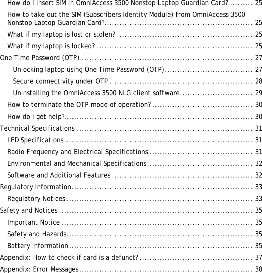    How do I insert SIM in OmniAccess 3500 Nonstop Laptop Guardian Card? ......... 25 How to take out the SIM (Subscribers Identity Module) from OmniAccess 3500 Nonstop Laptop Guardian Card?........................................................... 25 What if my laptop is lost or stolen? ...................................................... 25 What if my laptop is locked? .............................................................. 25 One Time Password (OTP) .................................................................... 27 Unlocking laptop using One Time Password (OTP)................................... 27 Secure connectivity under OTP ......................................................... 28 Uninstalling the OmniAccess 3500 NLG client software............................. 29 How to terminate the OTP mode of operation? ........................................ 30 How do I get help?........................................................................... 30 Technical Specifications ...................................................................... 31 LED Specifications........................................................................... 31 Radio Frequency and Electrical Specifications ......................................... 31 Environmental and Mechanical Specifications.......................................... 32 Software and Additional Features ........................................................ 32 Regulatory Information........................................................................ 33 Regulatory Notices .......................................................................... 33 Safety and Notices ............................................................................. 35 Important Notice ............................................................................ 35 Safety and Hazards.......................................................................... 35 Battery Information......................................................................... 35 Appendix: How to check if card is a defunct? ............................................. 37 Appendix: Error Messages..................................................................... 38 