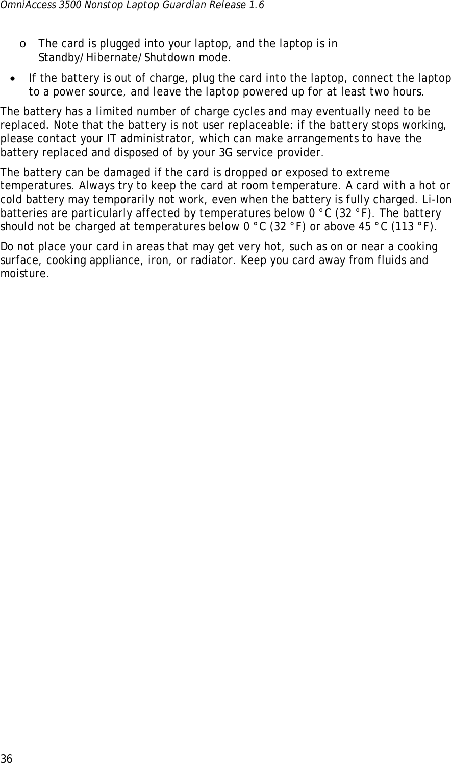 OmniAccess 3500 Nonstop Laptop Guardian Release 1.6  36 o The card is plugged into your laptop, and the laptop is in Standby/Hibernate/Shutdown mode. • If the battery is out of charge, plug the card into the laptop, connect the laptop to a power source, and leave the laptop powered up for at least two hours.  The battery has a limited number of charge cycles and may eventually need to be replaced. Note that the battery is not user replaceable: if the battery stops working, please contact your IT administrator, which can make arrangements to have the battery replaced and disposed of by your 3G service provider. The battery can be damaged if the card is dropped or exposed to extreme temperatures. Always try to keep the card at room temperature. A card with a hot or cold battery may temporarily not work, even when the battery is fully charged. Li-Ion batteries are particularly affected by temperatures below 0 °C (32 °F). The battery should not be charged at temperatures below 0 °C (32 °F) or above 45 °C (113 °F). Do not place your card in areas that may get very hot, such as on or near a cooking surface, cooking appliance, iron, or radiator. Keep you card away from fluids and moisture. 