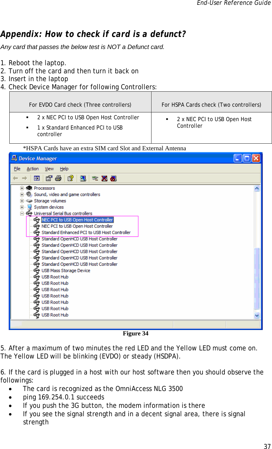 End-User Reference Guide      37   Appendix: How to check if card is a defunct? Any card that passes the below test is NOT a Defunct card.  1. Reboot the laptop. 2. Turn off the card and then turn it back on 3. Insert in the laptop 4. Check Device Manager for following Controllers:  For EVDO Card check (Three controllers)  For HSPA Cards check (Two controllers)  2 x NEC PCI to USB Open Host Controller  1 x Standard Enhanced PCI to USB controller  2 x NEC PCI to USB Open Host Controller       *HSPA Cards have an extra SIM card Slot and External Antenna  Figure 34 5. After a maximum of two minutes the red LED and the Yellow LED must come on. The Yellow LED will be blinking (EVDO) or steady (HSDPA).   6. If the card is plugged in a host with our host software then you should observe the followings: • The card is recognized as the OmniAccess NLG 3500  • ping 169.254.0.1 succeeds • If you push the 3G button, the modem information is there • If you see the signal strength and in a decent signal area, there is signal strength 