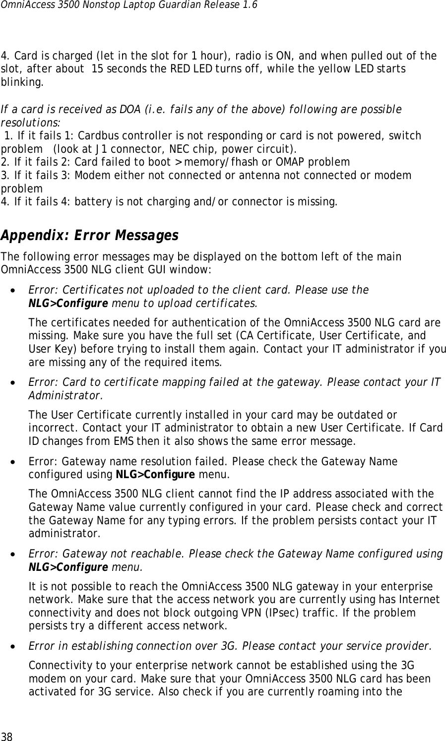 OmniAccess 3500 Nonstop Laptop Guardian Release 1.6  38   4. Card is charged (let in the slot for 1 hour), radio is ON, and when pulled out of the slot, after about  15 seconds the RED LED turns off, while the yellow LED starts blinking.    If a card is received as DOA (i.e. fails any of the above) following are possible resolutions:  1. If it fails 1: Cardbus controller is not responding or card is not powered, switch problem   (look at J1 connector, NEC chip, power circuit). 2. If it fails 2: Card failed to boot &gt; memory/fhash or OMAP problem 3. If it fails 3: Modem either not connected or antenna not connected or modem problem 4. If it fails 4: battery is not charging and/or connector is missing. Appendix: Error Messages The following error messages may be displayed on the bottom left of the main OmniAccess 3500 NLG client GUI window: • Error: Certificates not uploaded to the client card. Please use the NLG&gt;Configure menu to upload certificates. The certificates needed for authentication of the OmniAccess 3500 NLG card are missing. Make sure you have the full set (CA Certificate, User Certificate, and User Key) before trying to install them again. Contact your IT administrator if you are missing any of the required items. • Error: Card to certificate mapping failed at the gateway. Please contact your IT Administrator. The User Certificate currently installed in your card may be outdated or incorrect. Contact your IT administrator to obtain a new User Certificate. If Card ID changes from EMS then it also shows the same error message.  • Error: Gateway name resolution failed. Please check the Gateway Name configured using NLG&gt;Configure menu. The OmniAccess 3500 NLG client cannot find the IP address associated with the Gateway Name value currently configured in your card. Please check and correct the Gateway Name for any typing errors. If the problem persists contact your IT administrator. • Error: Gateway not reachable. Please check the Gateway Name configured using NLG&gt;Configure menu. It is not possible to reach the OmniAccess 3500 NLG gateway in your enterprise network. Make sure that the access network you are currently using has Internet connectivity and does not block outgoing VPN (IPsec) traffic. If the problem persists try a different access network. • Error in establishing connection over 3G. Please contact your service provider. Connectivity to your enterprise network cannot be established using the 3G modem on your card. Make sure that your OmniAccess 3500 NLG card has been activated for 3G service. Also check if you are currently roaming into the 