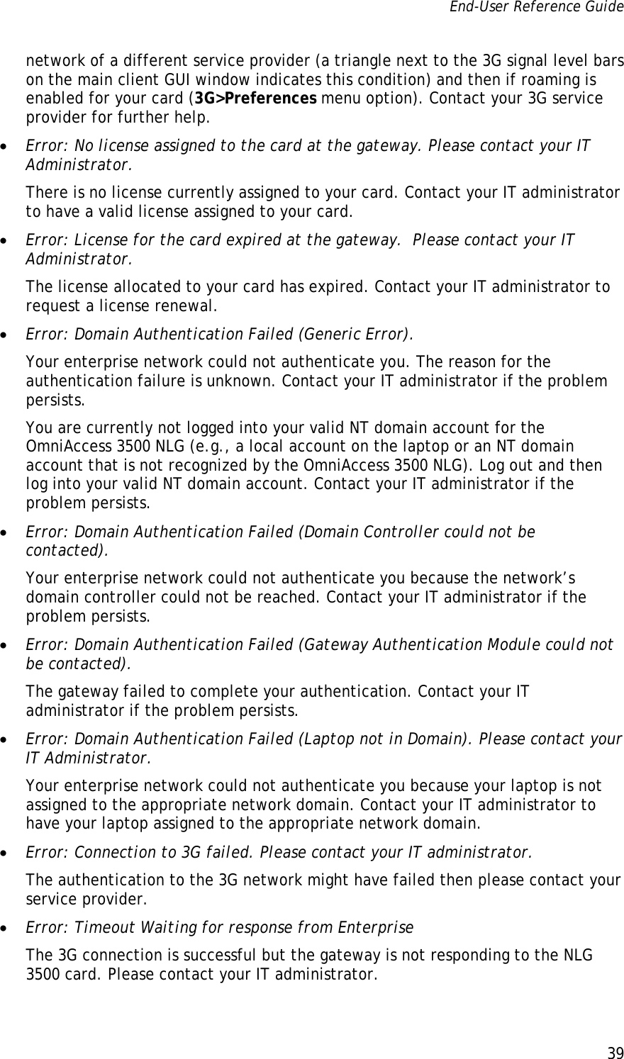 End-User Reference Guide      39   network of a different service provider (a triangle next to the 3G signal level bars on the main client GUI window indicates this condition) and then if roaming is enabled for your card (3G&gt;Preferences menu option). Contact your 3G service provider for further help. • Error: No license assigned to the card at the gateway. Please contact your IT Administrator. There is no license currently assigned to your card. Contact your IT administrator to have a valid license assigned to your card. • Error: License for the card expired at the gateway.  Please contact your IT Administrator. The license allocated to your card has expired. Contact your IT administrator to request a license renewal. • Error: Domain Authentication Failed (Generic Error). Your enterprise network could not authenticate you. The reason for the authentication failure is unknown. Contact your IT administrator if the problem persists. You are currently not logged into your valid NT domain account for the OmniAccess 3500 NLG (e.g., a local account on the laptop or an NT domain account that is not recognized by the OmniAccess 3500 NLG). Log out and then log into your valid NT domain account. Contact your IT administrator if the problem persists.  • Error: Domain Authentication Failed (Domain Controller could not be contacted). Your enterprise network could not authenticate you because the network’s domain controller could not be reached. Contact your IT administrator if the problem persists. • Error: Domain Authentication Failed (Gateway Authentication Module could not be contacted). The gateway failed to complete your authentication. Contact your IT administrator if the problem persists.  • Error: Domain Authentication Failed (Laptop not in Domain). Please contact your IT Administrator. Your enterprise network could not authenticate you because your laptop is not assigned to the appropriate network domain. Contact your IT administrator to have your laptop assigned to the appropriate network domain. • Error: Connection to 3G failed. Please contact your IT administrator. The authentication to the 3G network might have failed then please contact your service provider. • Error: Timeout Waiting for response from Enterprise The 3G connection is successful but the gateway is not responding to the NLG 3500 card. Please contact your IT administrator. 