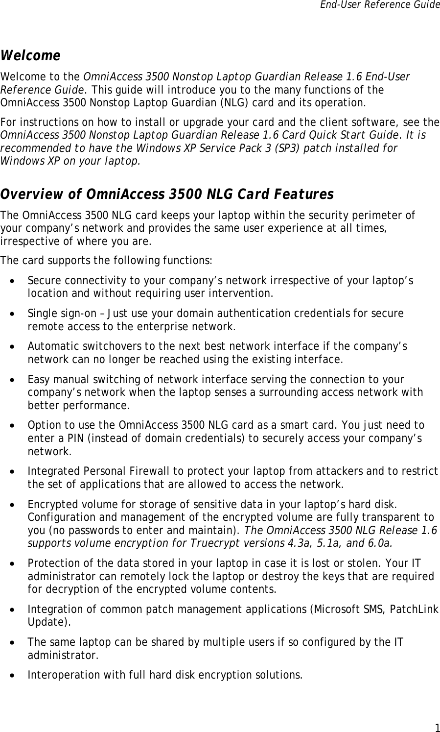 End-User Reference Guide      1   Welcome Welcome to the OmniAccess 3500 Nonstop Laptop Guardian Release 1.6 End-User Reference Guide. This guide will introduce you to the many functions of the OmniAccess 3500 Nonstop Laptop Guardian (NLG) card and its operation.  For instructions on how to install or upgrade your card and the client software, see the OmniAccess 3500 Nonstop Laptop Guardian Release 1.6 Card Quick Start Guide. It is recommended to have the Windows XP Service Pack 3 (SP3) patch installed for Windows XP on your laptop. Overview of OmniAccess 3500 NLG Card Features The OmniAccess 3500 NLG card keeps your laptop within the security perimeter of your company’s network and provides the same user experience at all times, irrespective of where you are.  The card supports the following functions: • Secure connectivity to your company’s network irrespective of your laptop’s location and without requiring user intervention.  • Single sign-on – Just use your domain authentication credentials for secure remote access to the enterprise network.  • Automatic switchovers to the next best network interface if the company’s network can no longer be reached using the existing interface. • Easy manual switching of network interface serving the connection to your company’s network when the laptop senses a surrounding access network with better performance. • Option to use the OmniAccess 3500 NLG card as a smart card. You just need to enter a PIN (instead of domain credentials) to securely access your company’s network.  • Integrated Personal Firewall to protect your laptop from attackers and to restrict the set of applications that are allowed to access the network. • Encrypted volume for storage of sensitive data in your laptop’s hard disk. Configuration and management of the encrypted volume are fully transparent to you (no passwords to enter and maintain). The OmniAccess 3500 NLG Release 1.6 supports volume encryption for Truecrypt versions 4.3a, 5.1a, and 6.0a. • Protection of the data stored in your laptop in case it is lost or stolen. Your IT administrator can remotely lock the laptop or destroy the keys that are required for decryption of the encrypted volume contents. • Integration of common patch management applications (Microsoft SMS, PatchLink Update).  • The same laptop can be shared by multiple users if so configured by the IT administrator. • Interoperation with full hard disk encryption solutions. 