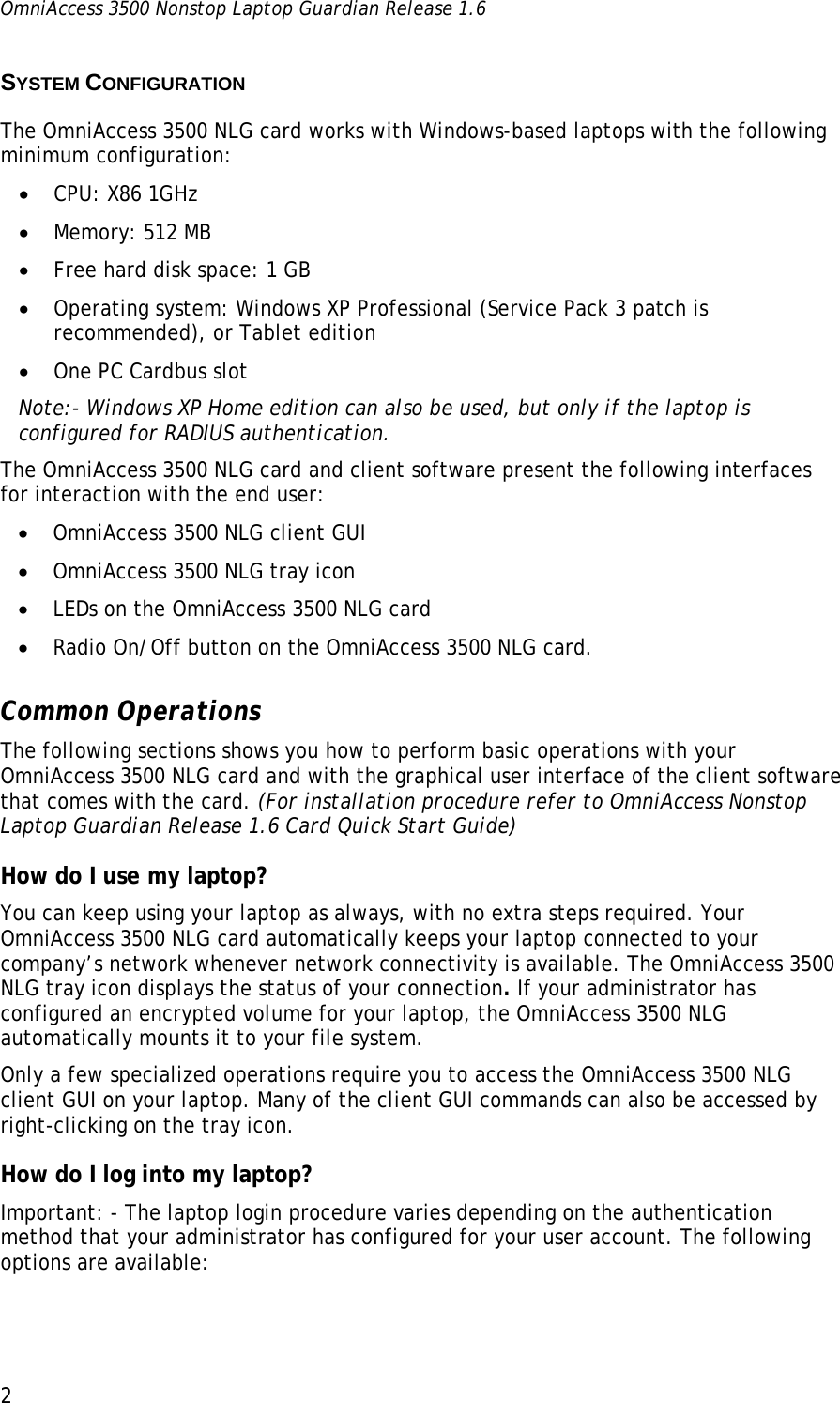 OmniAccess 3500 Nonstop Laptop Guardian Release 1.6  2 SYSTEM CONFIGURATION The OmniAccess 3500 NLG card works with Windows-based laptops with the following minimum configuration: • CPU: X86 1GHz • Memory: 512 MB • Free hard disk space: 1 GB • Operating system: Windows XP Professional (Service Pack 3 patch is recommended), or Tablet edition • One PC Cardbus slot Note:- Windows XP Home edition can also be used, but only if the laptop is configured for RADIUS authentication. The OmniAccess 3500 NLG card and client software present the following interfaces for interaction with the end user: • OmniAccess 3500 NLG client GUI • OmniAccess 3500 NLG tray icon • LEDs on the OmniAccess 3500 NLG card • Radio On/Off button on the OmniAccess 3500 NLG card. Common Operations The following sections shows you how to perform basic operations with your OmniAccess 3500 NLG card and with the graphical user interface of the client software that comes with the card. (For installation procedure refer to OmniAccess Nonstop Laptop Guardian Release 1.6 Card Quick Start Guide)  How do I use my laptop? You can keep using your laptop as always, with no extra steps required. Your OmniAccess 3500 NLG card automatically keeps your laptop connected to your company’s network whenever network connectivity is available. The OmniAccess 3500 NLG tray icon displays the status of your connection. If your administrator has configured an encrypted volume for your laptop, the OmniAccess 3500 NLG automatically mounts it to your file system. Only a few specialized operations require you to access the OmniAccess 3500 NLG client GUI on your laptop. Many of the client GUI commands can also be accessed by right-clicking on the tray icon. How do I log into my laptop? Important: - The laptop login procedure varies depending on the authentication method that your administrator has configured for your user account. The following options are available: 