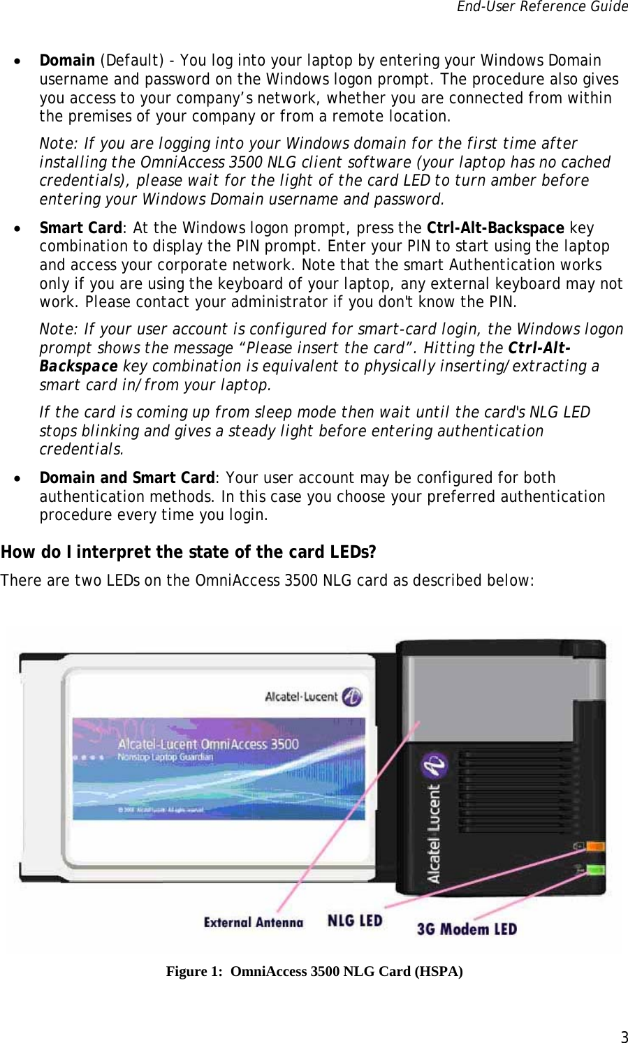 End-User Reference Guide      3   • Domain (Default) - You log into your laptop by entering your Windows Domain username and password on the Windows logon prompt. The procedure also gives you access to your company’s network, whether you are connected from within the premises of your company or from a remote location. Note: If you are logging into your Windows domain for the first time after installing the OmniAccess 3500 NLG client software (your laptop has no cached credentials), please wait for the light of the card LED to turn amber before entering your Windows Domain username and password.  • Smart Card: At the Windows logon prompt, press the Ctrl-Alt-Backspace key combination to display the PIN prompt. Enter your PIN to start using the laptop and access your corporate network. Note that the smart Authentication works only if you are using the keyboard of your laptop, any external keyboard may not work. Please contact your administrator if you don&apos;t know the PIN. Note: If your user account is configured for smart-card login, the Windows logon prompt shows the message “Please insert the card”. Hitting the Ctrl-Alt-Backspace key combination is equivalent to physically inserting/extracting a smart card in/from your laptop. If the card is coming up from sleep mode then wait until the card&apos;s NLG LED stops blinking and gives a steady light before entering authentication credentials. • Domain and Smart Card: Your user account may be configured for both authentication methods. In this case you choose your preferred authentication procedure every time you login. How do I interpret the state of the card LEDs? There are two LEDs on the OmniAccess 3500 NLG card as described below:   Figure 1:  OmniAccess 3500 NLG Card (HSPA) 