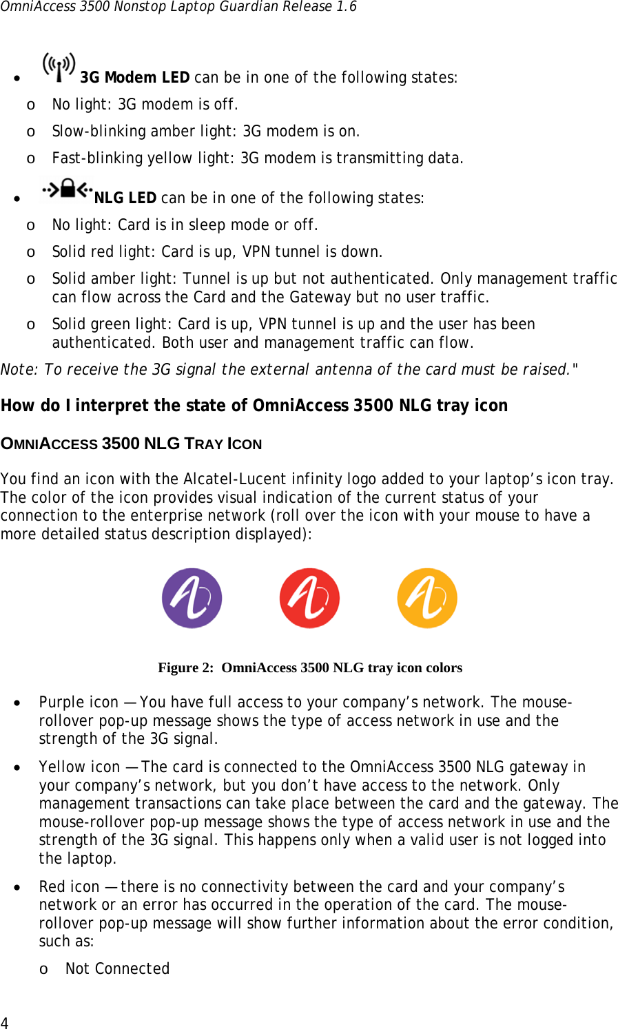 OmniAccess 3500 Nonstop Laptop Guardian Release 1.6  4 • 3G Modem LED can be in one of the following states: o No light: 3G modem is off. o Slow-blinking amber light: 3G modem is on. o Fast-blinking yellow light: 3G modem is transmitting data. • NLG LED can be in one of the following states: o No light: Card is in sleep mode or off. o Solid red light: Card is up, VPN tunnel is down. o Solid amber light: Tunnel is up but not authenticated. Only management traffic can flow across the Card and the Gateway but no user traffic.  o Solid green light: Card is up, VPN tunnel is up and the user has been authenticated. Both user and management traffic can flow.  Note: To receive the 3G signal the external antenna of the card must be raised.&quot; How do I interpret the state of OmniAccess 3500 NLG tray icon OMNIACCESS 3500 NLG TRAY ICON You find an icon with the Alcatel-Lucent infinity logo added to your laptop’s icon tray. The color of the icon provides visual indication of the current status of your connection to the enterprise network (roll over the icon with your mouse to have a more detailed status description displayed):   Figure 2:  OmniAccess 3500 NLG tray icon colors • Purple icon — You have full access to your company’s network. The mouse-rollover pop-up message shows the type of access network in use and the strength of the 3G signal. • Yellow icon — The card is connected to the OmniAccess 3500 NLG gateway in your company’s network, but you don’t have access to the network. Only management transactions can take place between the card and the gateway. The mouse-rollover pop-up message shows the type of access network in use and the strength of the 3G signal. This happens only when a valid user is not logged into the laptop.  • Red icon — there is no connectivity between the card and your company’s network or an error has occurred in the operation of the card. The mouse-rollover pop-up message will show further information about the error condition, such as: o Not Connected  