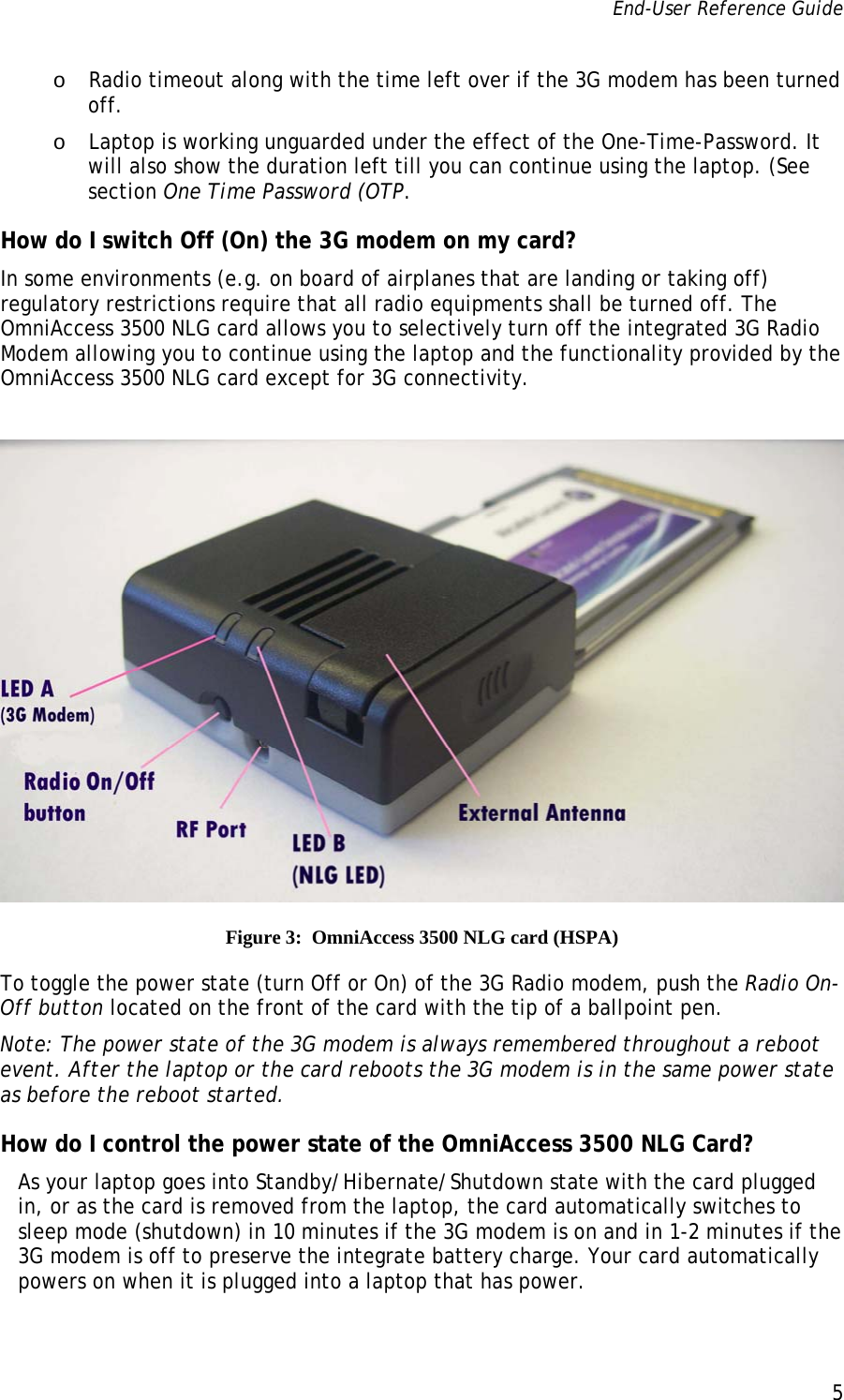 End-User Reference Guide      5   o Radio timeout along with the time left over if the 3G modem has been turned off. o Laptop is working unguarded under the effect of the One-Time-Password. It will also show the duration left till you can continue using the laptop. (See section One Time Password (OTP. How do I switch Off (On) the 3G modem on my card? In some environments (e.g. on board of airplanes that are landing or taking off) regulatory restrictions require that all radio equipments shall be turned off. The OmniAccess 3500 NLG card allows you to selectively turn off the integrated 3G Radio Modem allowing you to continue using the laptop and the functionality provided by the OmniAccess 3500 NLG card except for 3G connectivity.   Figure 3:  OmniAccess 3500 NLG card (HSPA) To toggle the power state (turn Off or On) of the 3G Radio modem, push the Radio On-Off button located on the front of the card with the tip of a ballpoint pen.   Note: The power state of the 3G modem is always remembered throughout a reboot event. After the laptop or the card reboots the 3G modem is in the same power state as before the reboot started. How do I control the power state of the OmniAccess 3500 NLG Card? As your laptop goes into Standby/Hibernate/Shutdown state with the card plugged in, or as the card is removed from the laptop, the card automatically switches to sleep mode (shutdown) in 10 minutes if the 3G modem is on and in 1-2 minutes if the 3G modem is off to preserve the integrate battery charge. Your card automatically powers on when it is plugged into a laptop that has power. 