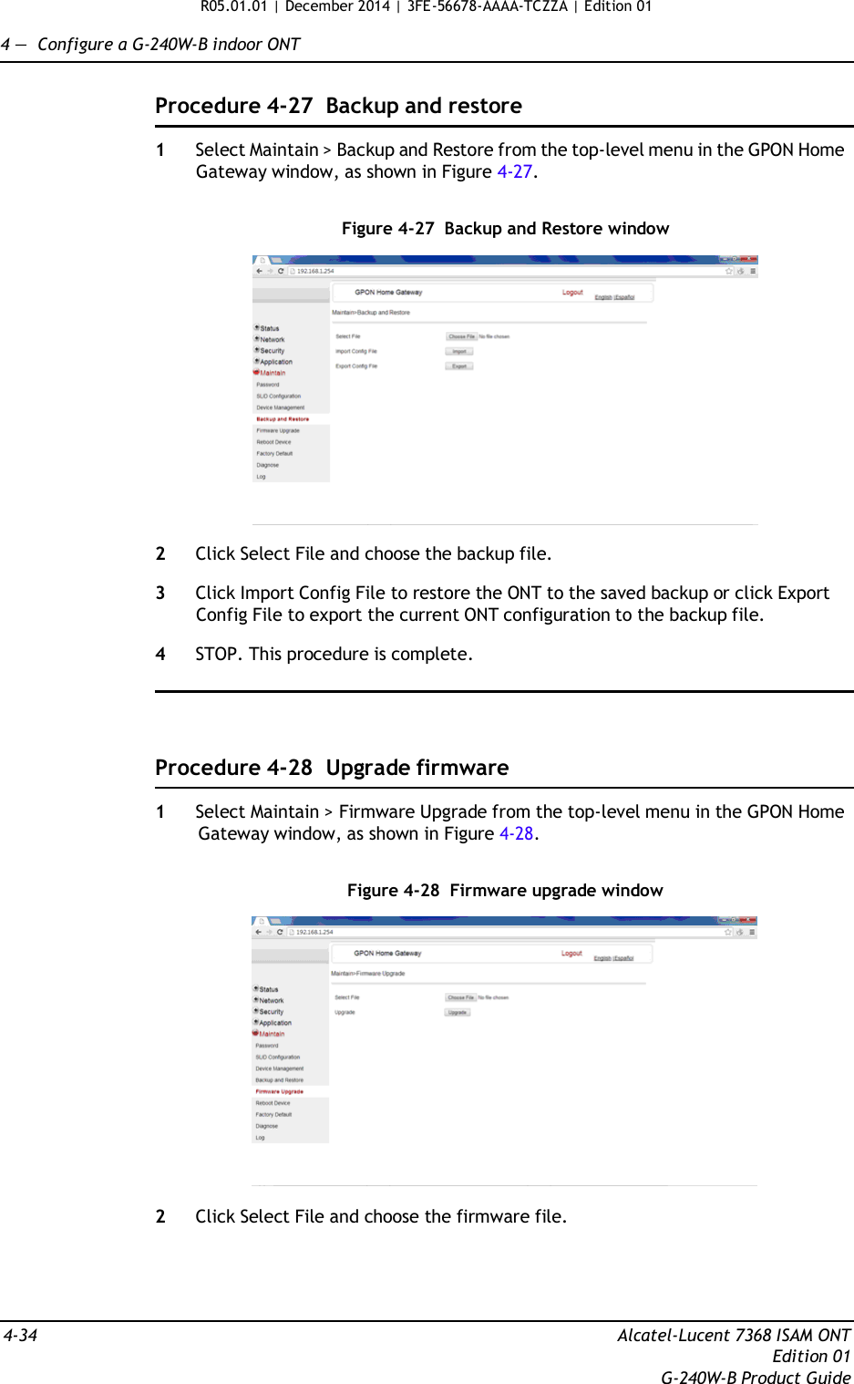 R05.01.01 | December 2014 | 3FE-56678-AAAA-TCZZA | Edition 01  4 —  Configure a G-240W-B indoor ONT   Procedure 4-27  Backup and restore  1  Select Maintain &gt; Backup and Restore from the top-level menu in the GPON Home Gateway window, as shown in Figure 4-27.   Figure 4-27  Backup and Restore window    2  Click Select File and choose the backup file.  3  Click Import Config File to restore the ONT to the saved backup or click Export Config File to export the current ONT configuration to the backup file.  4  STOP. This procedure is complete.      Procedure 4-28  Upgrade firmware  1  Select Maintain &gt; Firmware Upgrade from the top-level menu in the GPON Home Gateway window, as shown in Figure 4-28.   Figure 4-28  Firmware upgrade window    2  Click Select File and choose the firmware file.      4-34  Alcatel-Lucent 7368 ISAM ONT Edition 01 G-240W-B Product Guide 