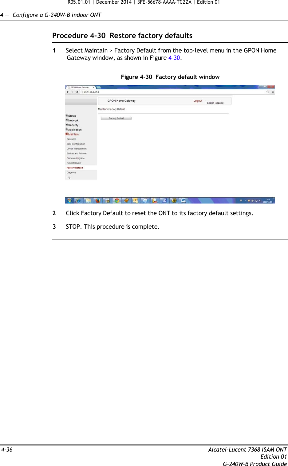 R05.01.01 | December 2014 | 3FE-56678-AAAA-TCZZA | Edition 01  4 —  Configure a G-240W-B indoor ONT   Procedure 4-30  Restore factory defaults  1  Select Maintain &gt; Factory Default from the top-level menu in the GPON Home Gateway window, as shown in Figure 4-30.   Figure 4-30  Factory default window    2  Click Factory Default to reset the ONT to its factory default settings.  3  STOP. This procedure is complete.                                   4-36  Alcatel-Lucent 7368 ISAM ONT Edition 01 G-240W-B Product Guide 