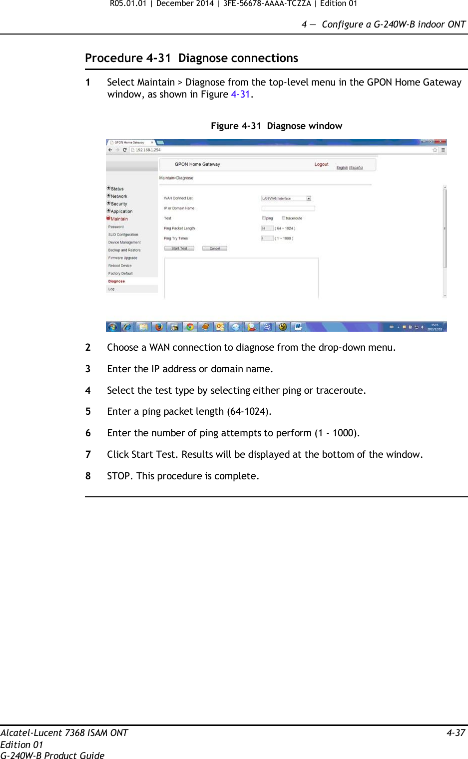 R05.01.01 | December 2014 | 3FE-56678-AAAA-TCZZA | Edition 01  4 —  Configure a G-240W-B indoor ONT   Procedure 4-31  Diagnose connections  1  Select Maintain &gt; Diagnose from the top-level menu in the GPON Home Gateway window, as shown in Figure 4-31.   Figure 4-31  Diagnose window    2  Choose a WAN connection to diagnose from the drop-down menu.  3  Enter the IP address or domain name.  4  Select the test type by selecting either ping or traceroute.  5  Enter a ping packet length (64-1024).  6  Enter the number of ping attempts to perform (1 - 1000).  7  Click Start Test. Results will be displayed at the bottom of the window.  8  STOP. This procedure is complete.                        Alcatel-Lucent 7368 ISAM ONT  4-37 Edition 01 G-240W-B Product Guide 