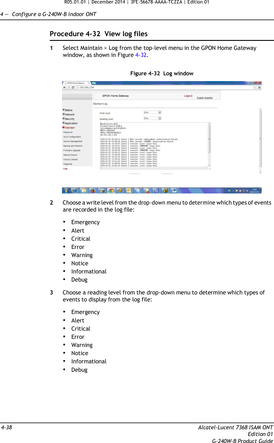 R05.01.01 | December 2014 | 3FE-56678-AAAA-TCZZA | Edition 01  4 —  Configure a G-240W-B indoor ONT   Procedure 4-32  View log files  1  Select Maintain &gt; Log from the top-level menu in the GPON Home Gateway window, as shown in Figure 4-32.   Figure 4-32  Log window    2  Choose a write level from the drop-down menu to determine which types of events are recorded in the log file:  • Emergency • Alert • Critical • Error • Warning • Notice • Informational • Debug  3  Choose a reading level from the drop-down menu to determine which types of events to display from the log file:  • Emergency • Alert • Critical • Error • Warning • Notice • Informational • Debug         4-38  Alcatel-Lucent 7368 ISAM ONT Edition 01 G-240W-B Product Guide 