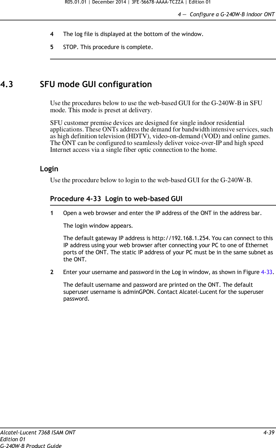 R05.01.01 | December 2014 | 3FE-56678-AAAA-TCZZA | Edition 01  4 —  Configure a G-240W-B indoor ONT   4  The log file is displayed at the bottom of the window.  5  STOP. This procedure is complete.      4.3  SFU mode GUI configuration   Use the procedures below to use the web-based GUI for the G-240W-B in SFU mode. This mode is preset at delivery.  SFU customer premise devices are designed for single indoor residential applications. These ONTs address the demand for bandwidth intensive services, such as high definition television (HDTV), video-on-demand (VOD) and online games. The ONT can be configured to seamlessly deliver voice-over-IP and high speed Internet access via a single fiber optic connection to the home.   Login Use the procedure below to login to the web-based GUI for the G-240W-B.   Procedure 4-33  Login to web-based GUI  1  Open a web browser and enter the IP address of the ONT in the address bar.  The login window appears.  The default gateway IP address is http://192.168.1.254. You can connect to this IP address using your web browser after connecting your PC to one of Ethernet ports of the ONT. The static IP address of your PC must be in the same subnet as the ONT.  2  Enter your username and password in the Log in window, as shown in Figure 4-33.  The default username and password are printed on the ONT. The default superuser username is adminGPON. Contact Alcatel-Lucent for the superuser password.                     Alcatel-Lucent 7368 ISAM ONT  4-39 Edition 01 G-240W-B Product Guide 