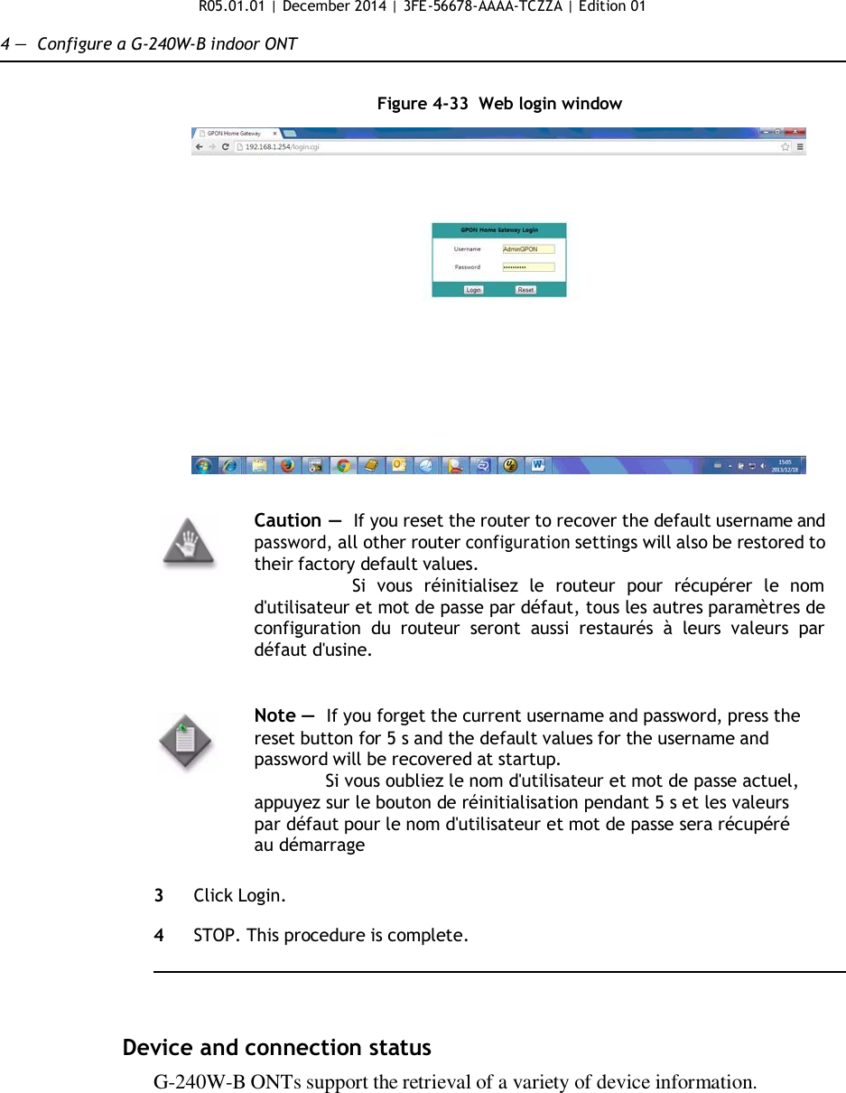 R05.01.01 | December 2014 | 3FE-56678-AAAA-TCZZA | Edition 01  4 —  Configure a G-240W-B indoor ONT   Figure 4-33  Web login window     Caution — If you reset the router to recover the default username and password, all other router configuration settings will also be restored to their factory default values. Si  vous  réinitialisez  le  routeur  pour  récupérer  le  nom d&apos;utilisateur et mot de passe par défaut, tous les autres paramètres de configuration  du  routeur  seront  aussi  restaurés  à  leurs  valeurs  par défaut d&apos;usine.   Note —  If you forget the current username and password, press the reset button for 5 s and the default values for the username and password will be recovered at startup. Si vous oubliez le nom d&apos;utilisateur et mot de passe actuel, appuyez sur le bouton de réinitialisation pendant 5 s et les valeurs par défaut pour le nom d&apos;utilisateur et mot de passe sera récupéré au démarrage   3  Click Login.  4  STOP. This procedure is complete.      Device and connection status G-240W-B ONTs support the retrieval of a variety of device information.                 