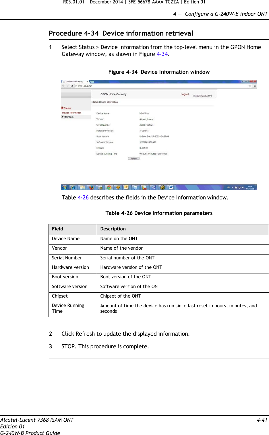 R05.01.01 | December 2014 | 3FE-56678-AAAA-TCZZA | Edition 01  4 —  Configure a G-240W-B indoor ONT   Procedure 4-34  Device information retrieval  1  Select Status &gt; Device Information from the top-level menu in the GPON Home Gateway window, as shown in Figure 4-34.   Figure 4-34  Device Information window    Table 4-26 describes the fields in the Device Information window.   Table 4-26 Device Information parameters  Field Description Device Name Name on the ONT Vendor Name of the vendor Serial Number Serial number of the ONT Hardware version Hardware version of the ONT Boot version Boot version of the ONT Software version Software version of the ONT Chipset Chipset of the ONT Device Running Time Amount of time the device has run since last reset in hours, minutes, and seconds   2  Click Refresh to update the displayed information.  3  STOP. This procedure is complete.            Alcatel-Lucent 7368 ISAM ONT  4-41 Edition 01 G-240W-B Product Guide 