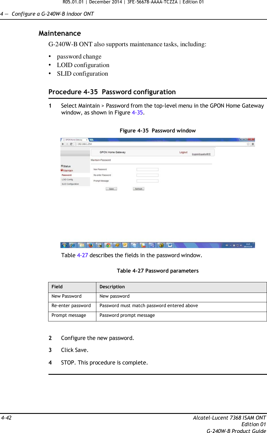 R05.01.01 | December 2014 | 3FE-56678-AAAA-TCZZA | Edition 01  4 —  Configure a G-240W-B indoor ONT   Maintenance G-240W-B ONT also supports maintenance tasks, including:  • password change • LOID configuration • SLID configuration   Procedure 4-35  Password configuration  1  Select Maintain &gt; Password from the top-level menu in the GPON Home Gateway window, as shown in Figure 4-35.   Figure 4-35  Password window    Table 4-27 describes the fields in the password window.   Table 4-27 Password parameters  Field Description New Password New password Re-enter password Password must match password entered above Prompt message Password prompt message   2  Configure the new password.  3  Click Save.  4  STOP. This procedure is complete.         4-42  Alcatel-Lucent 7368 ISAM ONT Edition 01 G-240W-B Product Guide 