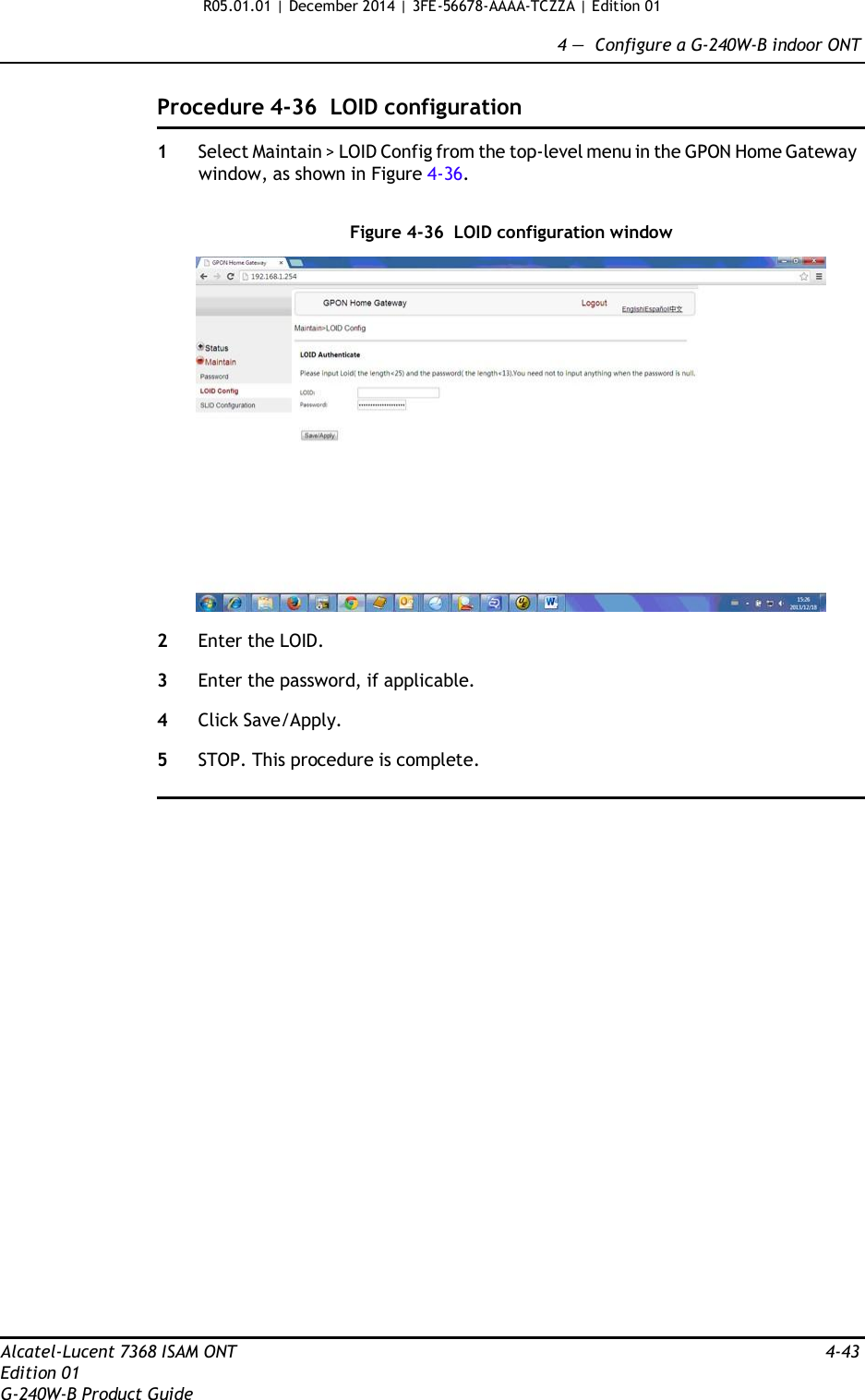 R05.01.01 | December 2014 | 3FE-56678-AAAA-TCZZA | Edition 01  4 —  Configure a G-240W-B indoor ONT   Procedure 4-36  LOID configuration  1  Select Maintain &gt; LOID Config from the top-level menu in the GPON Home Gateway window, as shown in Figure 4-36.   Figure 4-36  LOID configuration window    2  Enter the LOID.  3  Enter the password, if applicable.  4  Click Save/Apply.  5  STOP. This procedure is complete.                               Alcatel-Lucent 7368 ISAM ONT  4-43 Edition 01 G-240W-B Product Guide 