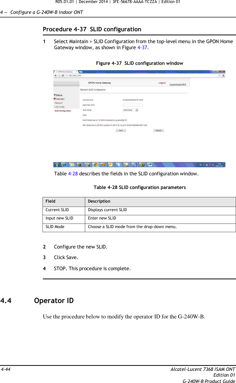 R05.01.01 | December 2014 | 3FE-56678-AAAA-TCZZA | Edition 01  4 —  Configure a G-240W-B indoor ONT   Procedure 4-37  SLID configuration  1  Select Maintain &gt; SLID Configuration from the top-level menu in the GPON Home Gateway window, as shown in Figure 4-37.   Figure 4-37  SLID configuration window    Table 4-28 describes the fields in the SLID configuration window.   Table 4-28 SLID configuration parameters  Field Description Current SLID Displays current SLID Input new SLID Enter new SLID SLID Mode Choose a SLID mode from the drop-down menu.   2  Configure the new SLID.  3  Click Save.  4  STOP. This procedure is complete.      4.4  Operator ID   Use the procedure below to modify the operator ID for the G-240W-B.          4-44  Alcatel-Lucent 7368 ISAM ONT Edition 01 G-240W-B Product Guide 