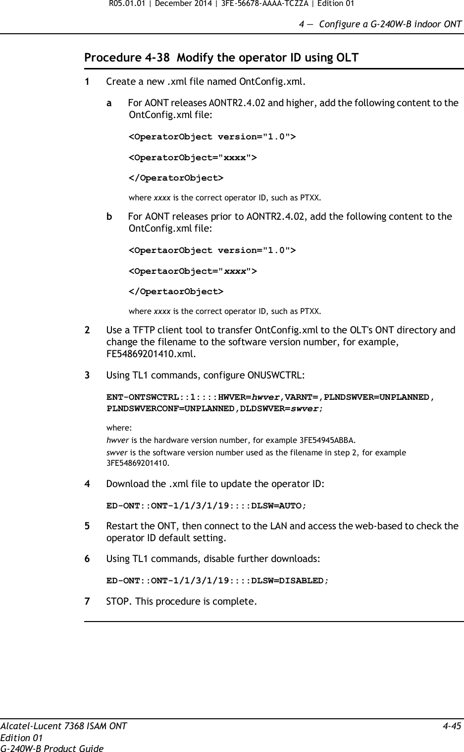 R05.01.01 | December 2014 | 3FE-56678-AAAA-TCZZA | Edition 01  4 —  Configure a G-240W-B indoor ONT   Procedure 4-38  Modify the operator ID using OLT  1  Create a new .xml file named OntConfig.xml.  a  For AONT releases AONTR2.4.02 and higher, add the following content to the OntConfig.xml file:  &lt;OperatorObject version=&quot;1.0&quot;&gt;  &lt;OperatorObject=&quot;xxxx&quot;&gt;  &lt;/OperatorObject&gt;  where xxxx is the correct operator ID, such as PTXX.  b  For AONT releases prior to AONTR2.4.02, add the following content to the OntConfig.xml file:  &lt;OpertaorObject version=&quot;1.0&quot;&gt;  &lt;OpertaorObject=&quot;xxxx&quot;&gt;  &lt;/OpertaorObject&gt;  where xxxx is the correct operator ID, such as PTXX.  2  Use a TFTP client tool to transfer OntConfig.xml to the OLT&apos;s ONT directory and change the filename to the software version number, for example, FE54869201410.xml.  3  Using TL1 commands, configure ONUSWCTRL:  ENT-ONTSWCTRL::1::::HWVER=hwver,VARNT=,PLNDSWVER=UNPLANNED, PLNDSWVERCONF=UNPLANNED,DLDSWVER=swver;  where: hwver is the hardware version number, for example 3FE54945ABBA. swver is the software version number used as the filename in step 2, for example 3FE54869201410.  4  Download the .xml file to update the operator ID:  ED-ONT::ONT-1/1/3/1/19::::DLSW=AUTO;  5  Restart the ONT, then connect to the LAN and access the web-based to check the operator ID default setting.  6  Using TL1 commands, disable further downloads:  ED-ONT::ONT-1/1/3/1/19::::DLSW=DISABLED;  7  STOP. This procedure is complete.            Alcatel-Lucent 7368 ISAM ONT  4-45 Edition 01 G-240W-B Product Guide 