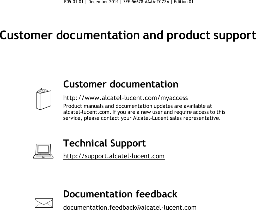 R05.01.01 | December 2014 | 3FE-56678-AAAA-TCZZA | Edition 01      Customer documentation and product support        Customer documentation  http://www.alcatel-lucent.com/myaccess Product manuals and documentation updates are available at alcatel-lucent.com. If you are a new user and require access to this service, please contact your Alcatel-Lucent sales representative.    Technical Support        http://support.alcatel-lucent.com      Documentation feedback  documentation.feedback@alcatel-lucent.com 