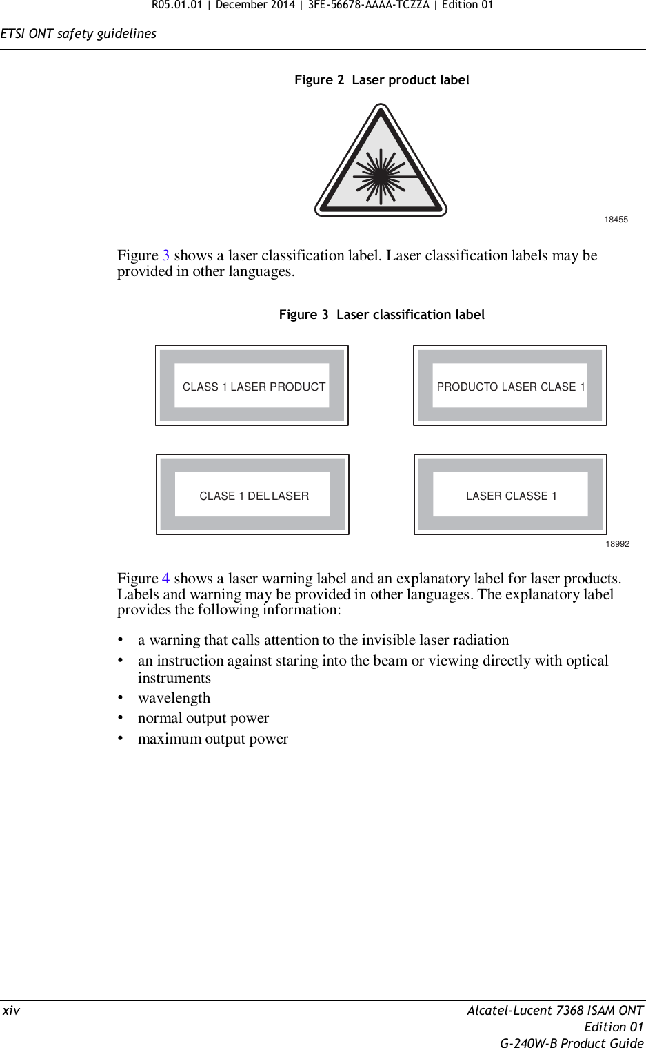 R05.01.01 | December 2014 | 3FE-56678-AAAA-TCZZA | Edition 01  ETSI ONT safety guidelines   Figure 2  Laser product label          18455  Figure 3 shows a laser classification label. Laser classification labels may be provided in other languages.   Figure 3  Laser classification label     CLASS 1 LASER PRODUCT PRODUCTO LASER CLASE 1       CLASE 1 DEL LASER LASER CLASSE 1   18992  Figure 4 shows a laser warning label and an explanatory label for laser products. Labels and warning may be provided in other languages. The explanatory label provides the following information:  • a warning that calls attention to the invisible laser radiation • an instruction against staring into the beam or viewing directly with optical instruments • wavelength • normal output power • maximum output power                   xiv  Alcatel-Lucent 7368 ISAM ONT Edition 01 G-240W-B Product Guide 