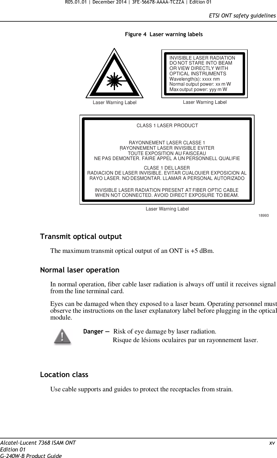 R05.01.01 | December 2014 | 3FE-56678-AAAA-TCZZA | Edition 01  ETSI ONT safety guidelines   Figure 4  Laser warning labels    INVISIBLE LASER RADIATION DO NOT STARE INTO BEAM OR VIEW DIRECTLY WITH OPTICAL INSTRUMENTS Wavelength(s): xxxx nm Normal output power: xx m W Max output power: yyy m W  Laser Warning Label Laser Warning Label    CLASS 1 LASER PRODUCT   RAYONNEMENT LASER CLASSE 1 RAYONNEMENT LASER INVISIBLE EVITER TOUTE EXPOSITION AU FAISCEAU NE PAS DEMONTER. FAIRE APPEL A UN PERSONNELL QUALIFIE  CLASE 1 DEL LASER RADIACION DE LASER INVISIBLE. EVITAR CUALOUIER EXPOSICION AL RAYO LASER. NO DESMONTAR. LLAMAR A PERSONAL AUTORIZADO  INVISIBLE LASER RADIATION PRESENT AT FIBER OPTIC CABLE WHEN NOT CONNECTED. AVOID DIRECT EXPOSURE TO BEAM.  Laser Warning Label  18993   Transmit optical output  The maximum transmit optical output of an ONT is +5 dBm.   Normal laser operation  In normal operation, fiber cable laser radiation is always off until it receives signal from the line terminal card.  Eyes can be damaged when they exposed to a laser beam. Operating personnel must observe the instructions on the laser explanatory label before plugging in the optical module.  Danger — Risk of eye damage by laser radiation.                 Risque de lésions oculaires par un rayonnement laser.     Location class  Use cable supports and guides to protect the receptacles from strain.        Alcatel-Lucent 7368 ISAM ONT  xv Edition 01 G-240W-B Product Guide 