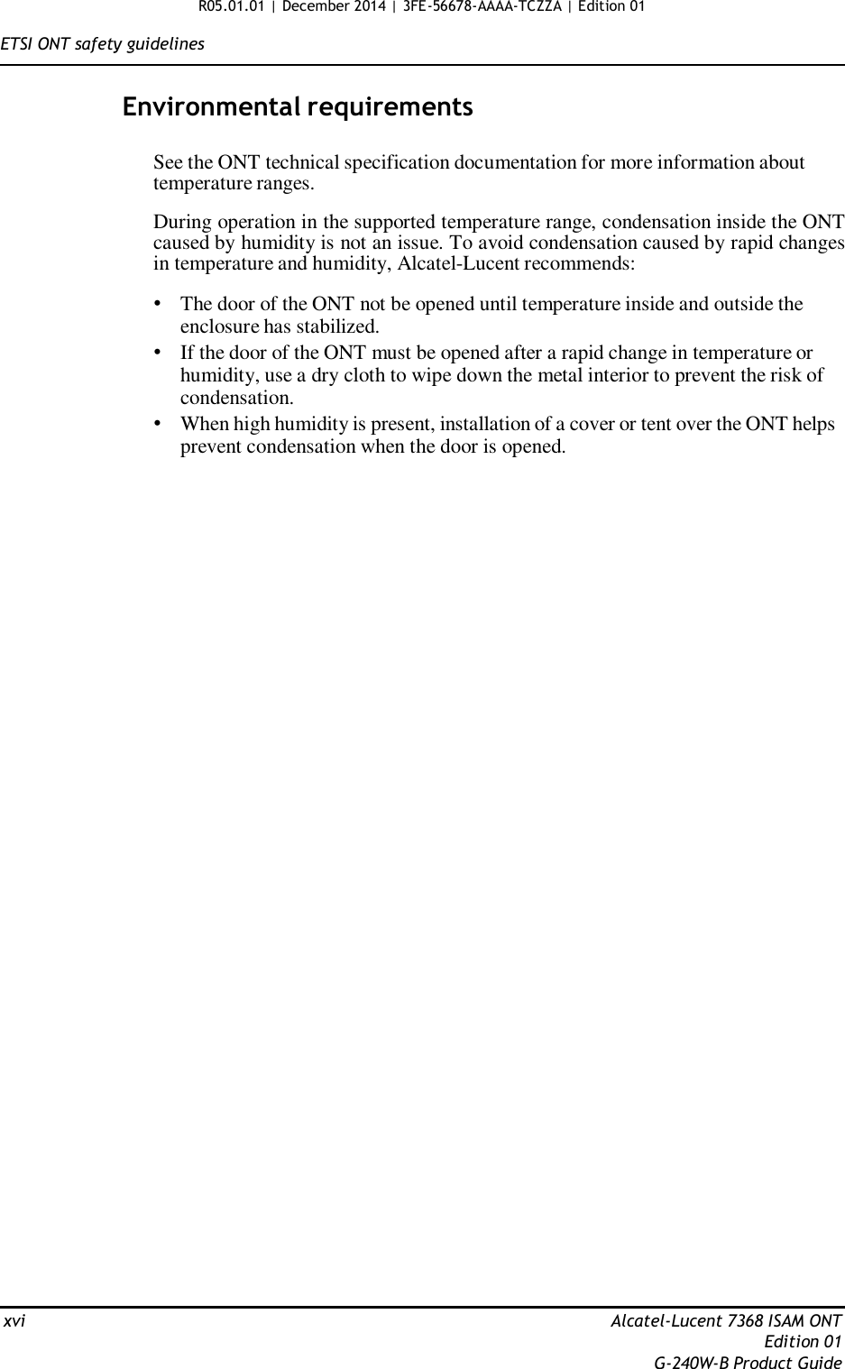 R05.01.01 | December 2014 | 3FE-56678-AAAA-TCZZA | Edition 01  ETSI ONT safety guidelines   Environmental requirements   See the ONT technical specification documentation for more information about temperature ranges.  During operation in the supported temperature range, condensation inside the ONT caused by humidity is not an issue. To avoid condensation caused by rapid changes in temperature and humidity, Alcatel-Lucent recommends:  • The door of the ONT not be opened until temperature inside and outside the enclosure has stabilized. • If the door of the ONT must be opened after a rapid change in temperature or humidity, use a dry cloth to wipe down the metal interior to prevent the risk of condensation. • When high humidity is present, installation of a cover or tent over the ONT helps prevent condensation when the door is opened.                                              xvi  Alcatel-Lucent 7368 ISAM ONT Edition 01 G-240W-B Product Guide 