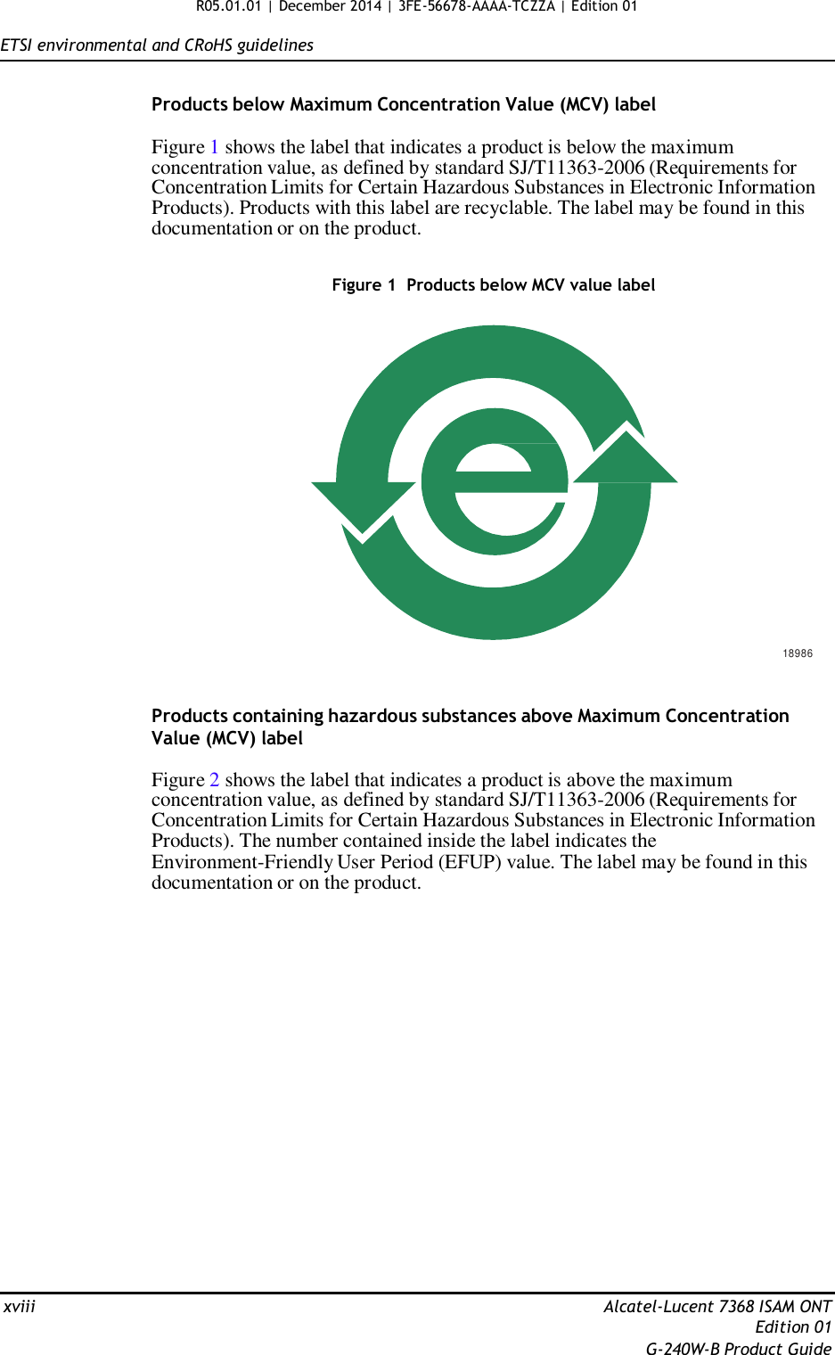 R05.01.01 | December 2014 | 3FE-56678-AAAA-TCZZA | Edition 01   ETSI environmental and CRoHS guidelines   Products below Maximum Concentration Value (MCV) label  Figure 1 shows the label that indicates a product is below the maximum concentration value, as defined by standard SJ/T11363-2006 (Requirements for Concentration Limits for Certain Hazardous Substances in Electronic Information Products). Products with this label are recyclable. The label may be found in this documentation or on the product.   Figure 1  Products below MCV value label                    18986   Products containing hazardous substances above Maximum Concentration Value (MCV) label  Figure 2 shows the label that indicates a product is above the maximum concentration value, as defined by standard SJ/T11363-2006 (Requirements for Concentration Limits for Certain Hazardous Substances in Electronic Information Products). The number contained inside the label indicates the Environment-Friendly User Period (EFUP) value. The label may be found in this documentation or on the product.                       xviii  Alcatel-Lucent 7368 ISAM ONT Edition 01 G-240W-B Product Guide 