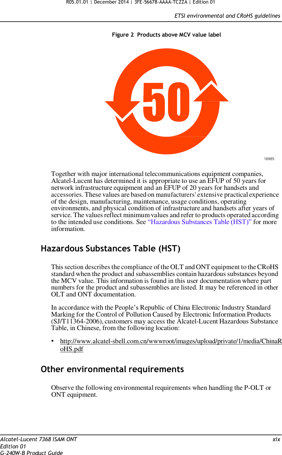 R05.01.01 | December 2014 | 3FE-56678-AAAA-TCZZA | Edition 01  ETSI environmental and CRoHS guidelines   Figure 2  Products above MCV value label                    18985  Together with major international telecommunications equipment companies, Alcatel-Lucent has determined it is appropriate to use an EFUP of 50 years for network infrastructure equipment and an EFUP of 20 years for handsets and accessories. These values are based on manufacturers&apos; extensive practical experience of the design, manufacturing, maintenance, usage conditions, operating environments, and physical condition of infrastructure and handsets after years of service. The values reflect minimum values and refer to products operated according to the intended use conditions. See “Hazardous Substances Table (HST)” for more information.   Hazardous Substances Table (HST)   This section describes the compliance of the OLT and ONT equipment to the CRoHS standard when the product and subassemblies contain hazardous substances beyond the MCV value. This information is found in this user documentation where part numbers for the product and subassemblies are listed. It may be referenced in other OLT and ONT documentation.  In accordance with the People’s Republic of China Electronic Industry Standard Marking for the Control of Pollution Caused by Electronic Information Products (SJ/T11364-2006), customers may access the Alcatel-Lucent Hazardous Substance Table, in Chinese, from the following location:  • http://www.alcatel-sbell.com.cn/wwwroot/images/upload/private/1/media/ChinaR oHS.pdf   Other environmental requirements  Observe the following environmental requirements when handling the P-OLT or ONT equipment.       Alcatel-Lucent 7368 ISAM ONT  xix Edition 01 G-240W-B Product Guide 