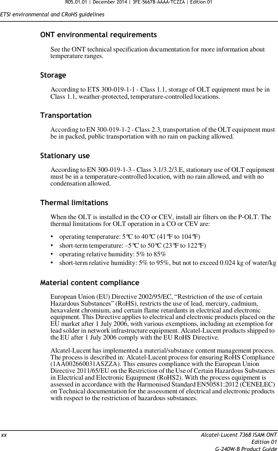 R05.01.01 | December 2014 | 3FE-56678-AAAA-TCZZA | Edition 01  ETSI environmental and CRoHS guidelines   ONT environmental requirements  See the ONT technical specification documentation for more information about temperature ranges.   Storage  According to ETS 300-019-1-1 - Class 1.1, storage of OLT equipment must be in Class 1.1, weather-protected, temperature-controlled locations.   Transportation  According to EN 300-019-1-2 - Class 2.3, transportation of the OLT equipment must be in packed, public transportation with no rain on packing allowed.   Stationary use  According to EN 300-019-1-3 - Class 3.1/3.2/3.E, stationary use of OLT equipment must be in a temperature-controlled location, with no rain allowed, and with no condensation allowed.   Thermal limitations  When the OLT is installed in the CO or CEV, install air filters on the P-OLT. The thermal limitations for OLT operation in a CO or CEV are:  • operating temperature: 5°C to 40°C (41°F to 104°F) • short-term temperature: –5°C to 50°C (23°F to 122°F) • operating relative humidity: 5% to 85% • short-term relative humidity: 5% to 95%, but not to exceed 0.024 kg of water/kg   Material content compliance  European Union (EU) Directive 2002/95/EC, “Restriction of the use of certain Hazardous Substances” (RoHS), restricts the use of lead, mercury, cadmium, hexavalent chromium, and certain flame retardants in electrical and electronic equipment. This Directive applies to electrical and electronic products placed on the EU market after 1 July 2006, with various exemptions, including an exemption for lead solder in network infrastructure equipment. Alcatel-Lucent products shipped to the EU after 1 July 2006 comply with the EU RoHS Directive.  Alcatel-Lucent has implemented a material/substance content management process. The process is described in: Alcatel-Lucent process for ensuring RoHS Compliance (1AA002660031ASZZA). This ensures compliance with the European Union Directive 2011/65/EU on the Restriction of the Use of Certain Hazardous Substances in Electrical and Electronic Equipment (RoHS2). With the process equipment is assessed in accordance with the Harmonised Standard EN50581:2012 (CENELEC) on Technical documentation for the assessment of electrical and electronic products with respect to the restriction of hazardous substances.      xx  Alcatel-Lucent 7368 ISAM ONT Edition 01 G-240W-B Product Guide 