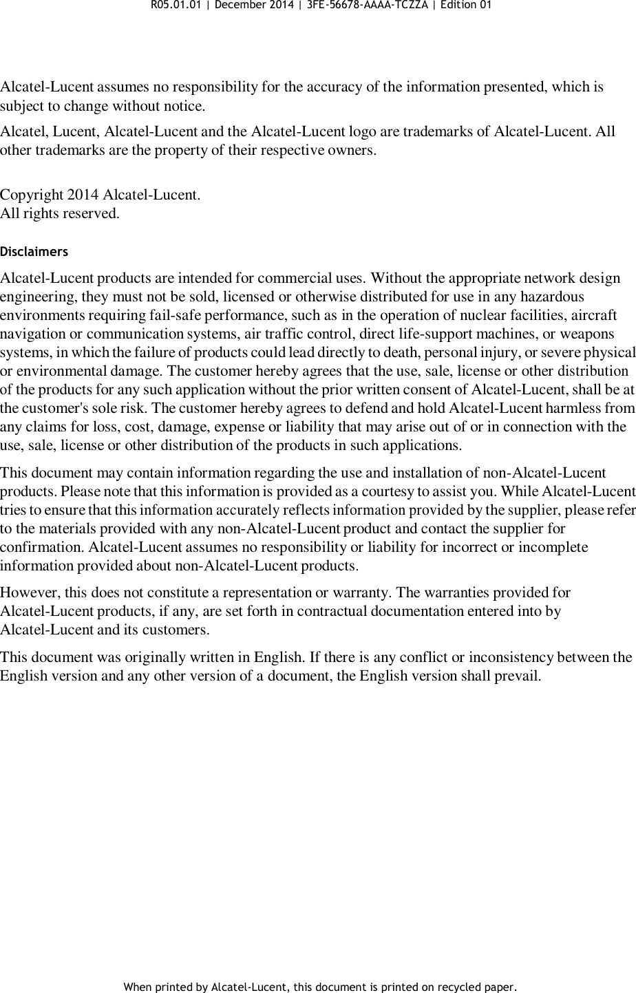 R05.01.01 | December 2014 | 3FE-56678-AAAA-TCZZA | Edition 01       Alcatel-Lucent assumes no responsibility for the accuracy of the information presented, which is subject to change without notice. Alcatel, Lucent, Alcatel-Lucent and the Alcatel-Lucent logo are trademarks of Alcatel-Lucent. All other trademarks are the property of their respective owners.   Copyright 2014 Alcatel-Lucent. All rights reserved.   Disclaimers  Alcatel-Lucent products are intended for commercial uses. Without the appropriate network design engineering, they must not be sold, licensed or otherwise distributed for use in any hazardous environments requiring fail-safe performance, such as in the operation of nuclear facilities, aircraft navigation or communication systems, air traffic control, direct life-support machines, or weapons systems, in which the failure of products could lead directly to death, personal injury, or severe physical or environmental damage. The customer hereby agrees that the use, sale, license or other distribution of the products for any such application without the prior written consent of Alcatel-Lucent, shall be at the customer&apos;s sole risk. The customer hereby agrees to defend and hold Alcatel-Lucent harmless from any claims for loss, cost, damage, expense or liability that may arise out of or in connection with the use, sale, license or other distribution of the products in such applications.  This document may contain information regarding the use and installation of non-Alcatel-Lucent products. Please note that this information is provided as a courtesy to assist you. While Alcatel-Lucent tries to ensure that this information accurately reflects information provided by the supplier, please refer to the materials provided with any non-Alcatel-Lucent product and contact the supplier for confirmation. Alcatel-Lucent assumes no responsibility or liability for incorrect or incomplete information provided about non-Alcatel-Lucent products.  However, this does not constitute a representation or warranty. The warranties provided for Alcatel-Lucent products, if any, are set forth in contractual documentation entered into by Alcatel-Lucent and its customers.  This document was originally written in English. If there is any conflict or inconsistency between the English version and any other version of a document, the English version shall prevail.                      When printed by Alcatel-Lucent, this document is printed on recycled paper. 