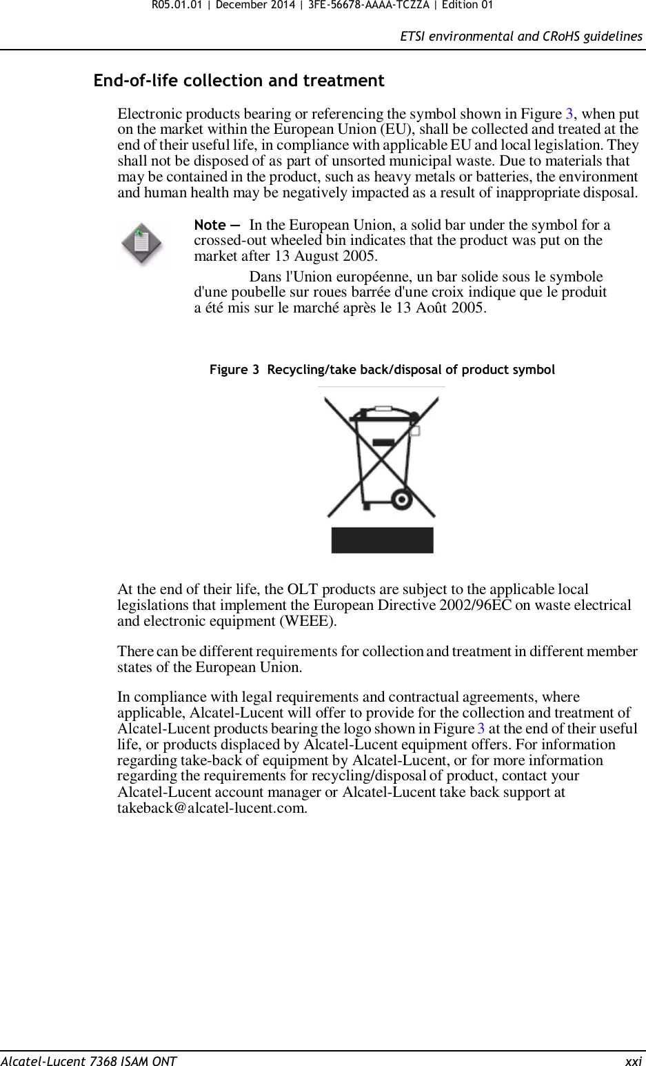 R05.01.01 | December 2014 | 3FE-56678-AAAA-TCZZA | Edition 01  ETSI environmental and CRoHS guidelines   End-of-life collection and treatment  Electronic products bearing or referencing the symbol shown in Figure 3, when put on the market within the European Union (EU), shall be collected and treated at the end of their useful life, in compliance with applicable EU and local legislation. They shall not be disposed of as part of unsorted municipal waste. Due to materials that may be contained in the product, such as heavy metals or batteries, the environment and human health may be negatively impacted as a result of inappropriate disposal.  Note —  In the European Union, a solid bar under the symbol for a crossed-out wheeled bin indicates that the product was put on the market after 13 August 2005. Dans l&apos;Union européenne, un bar solide sous le symbole d&apos;une poubelle sur roues barrée d&apos;une croix indique que le produit a été mis sur le marché après le 13 Août 2005.    Figure 3  Recycling/take back/disposal of product symbol    At the end of their life, the OLT products are subject to the applicable local legislations that implement the European Directive 2002/96EC on waste electrical and electronic equipment (WEEE).  There can be different requirements for collection and treatment in different member states of the European Union.  In compliance with legal requirements and contractual agreements, where applicable, Alcatel-Lucent will offer to provide for the collection and treatment of Alcatel-Lucent products bearing the logo shown in Figure 3 at the end of their useful life, or products displaced by Alcatel-Lucent equipment offers. For information regarding take-back of equipment by Alcatel-Lucent, or for more information regarding the requirements for recycling/disposal of product, contact your Alcatel-Lucent account manager or Alcatel-Lucent take back support at takeback@alcatel-lucent.com.                 Alcatel-Lucent 7368 ISAM ONT  xxi 