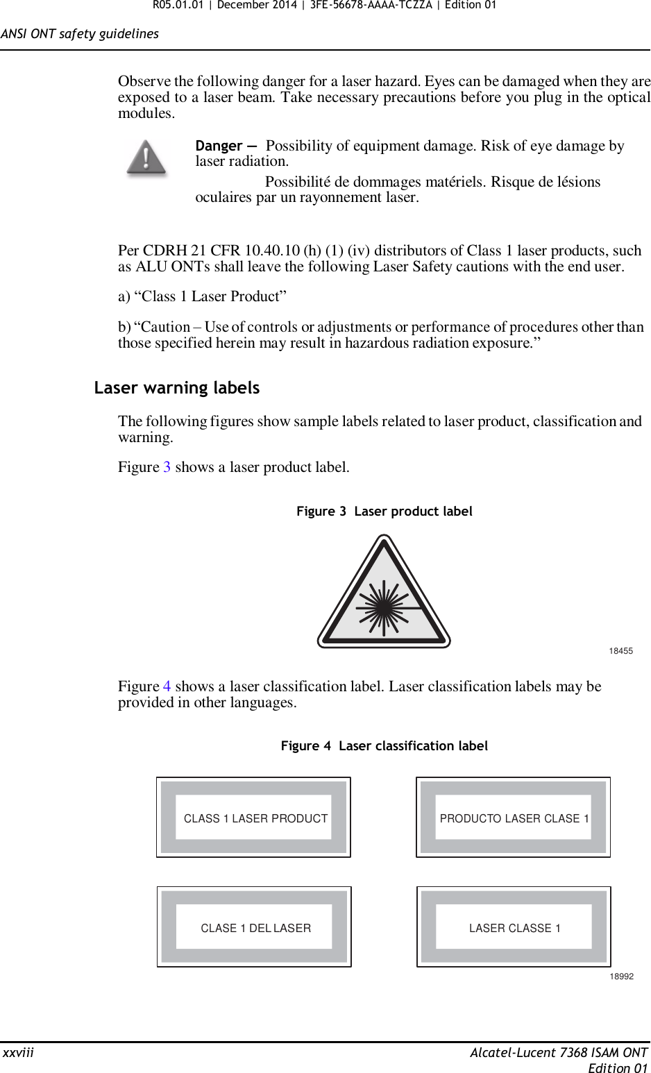 R05.01.01 | December 2014 | 3FE-56678-AAAA-TCZZA | Edition 01  ANSI ONT safety guidelines   Observe the following danger for a laser hazard. Eyes can be damaged when they are exposed to a laser beam. Take necessary precautions before you plug in the optical modules.  Danger — Possibility of equipment damage. Risk of eye damage by laser radiation.                 Possibilité de dommages matériels. Risque de lésions oculaires par un rayonnement laser.   Per CDRH 21 CFR 10.40.10 (h) (1) (iv) distributors of Class 1 laser products, such as ALU ONTs shall leave the following Laser Safety cautions with the end user.  a) “Class 1 Laser Product”  b) “Caution – Use of controls or adjustments or performance of procedures other than those specified herein may result in hazardous radiation exposure.”   Laser warning labels  The following figures show sample labels related to laser product, classification and warning.  Figure 3 shows a laser product label.   Figure 3  Laser product label          18455  Figure 4 shows a laser classification label. Laser classification labels may be provided in other languages.   Figure 4  Laser classification label     CLASS 1 LASER PRODUCT PRODUCTO LASER CLASE 1       CLASE 1 DEL LASER LASER CLASSE 1   18992     xxviii  Alcatel-Lucent 7368 ISAM ONT Edition 01 