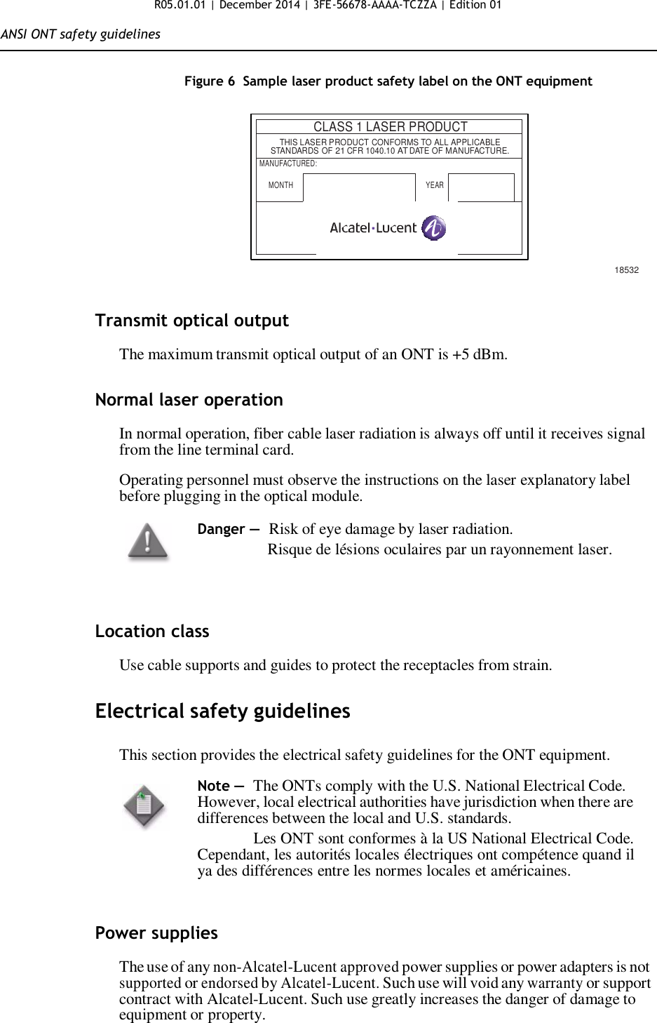 R05.01.01 | December 2014 | 3FE-56678-AAAA-TCZZA | Edition 01  ANSI ONT safety guidelines   Figure 6  Sample laser product safety label on the ONT equipment     CLASS 1 LASER PRODUCT   THIS LASER PRODUCT CONFORMS TO ALL APPLICABLE STANDARDS OF 21 CFR 1040.10 AT DATE OF MANUFACTURE. MANUFACTURED: MONTH  YEAR       18532   Transmit optical output  The maximum transmit optical output of an ONT is +5 dBm.   Normal laser operation  In normal operation, fiber cable laser radiation is always off until it receives signal from the line terminal card.  Operating personnel must observe the instructions on the laser explanatory label before plugging in the optical module.  Danger — Risk of eye damage by laser radiation.                 Risque de lésions oculaires par un rayonnement laser.     Location class  Use cable supports and guides to protect the receptacles from strain.   Electrical safety guidelines  This section provides the electrical safety guidelines for the ONT equipment.  Note —  The ONTs comply with the U.S. National Electrical Code. However, local electrical authorities have jurisdiction when there are differences between the local and U.S. standards. Les ONT sont conformes à la US National Electrical Code. Cependant, les autorités locales électriques ont compétence quand il ya des différences entre les normes locales et américaines.    Power supplies  The use of any non-Alcatel-Lucent approved power supplies or power adapters is not supported or endorsed by Alcatel-Lucent. Such use will void any warranty or support contract with Alcatel-Lucent. Such use greatly increases the danger of damage to equipment or property.     