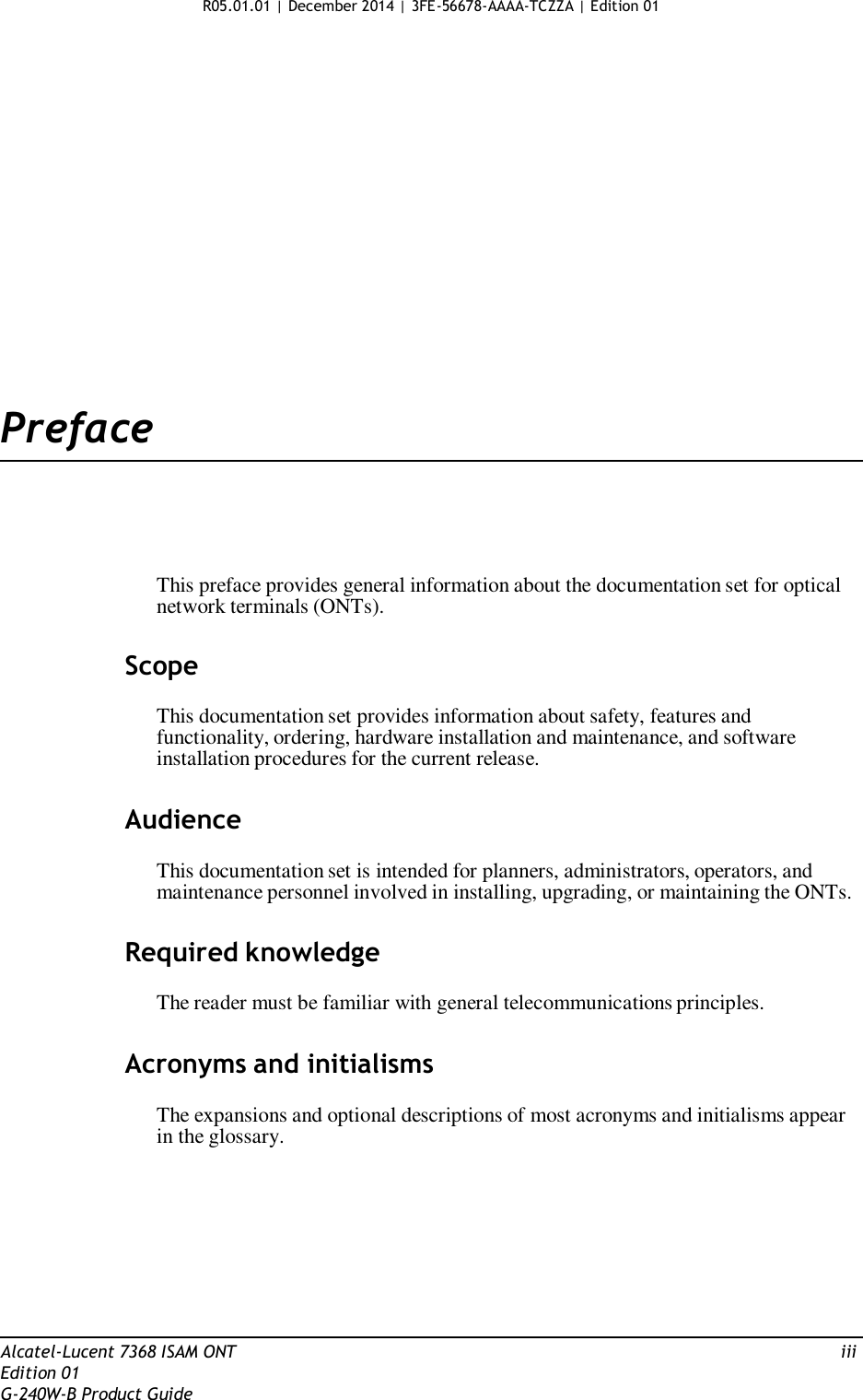 R05.01.01 | December 2014 | 3FE-56678-AAAA-TCZZA | Edition 01                      Preface       This preface provides general information about the documentation set for optical network terminals (ONTs).   Scope  This documentation set provides information about safety, features and functionality, ordering, hardware installation and maintenance, and software installation procedures for the current release.   Audience  This documentation set is intended for planners, administrators, operators, and maintenance personnel involved in installing, upgrading, or maintaining the ONTs.   Required knowledge  The reader must be familiar with general telecommunications principles.   Acronyms and initialisms  The expansions and optional descriptions of most acronyms and initialisms appear in the glossary.           Alcatel-Lucent 7368 ISAM ONT  iii Edition 01 G-240W-B Product Guide 