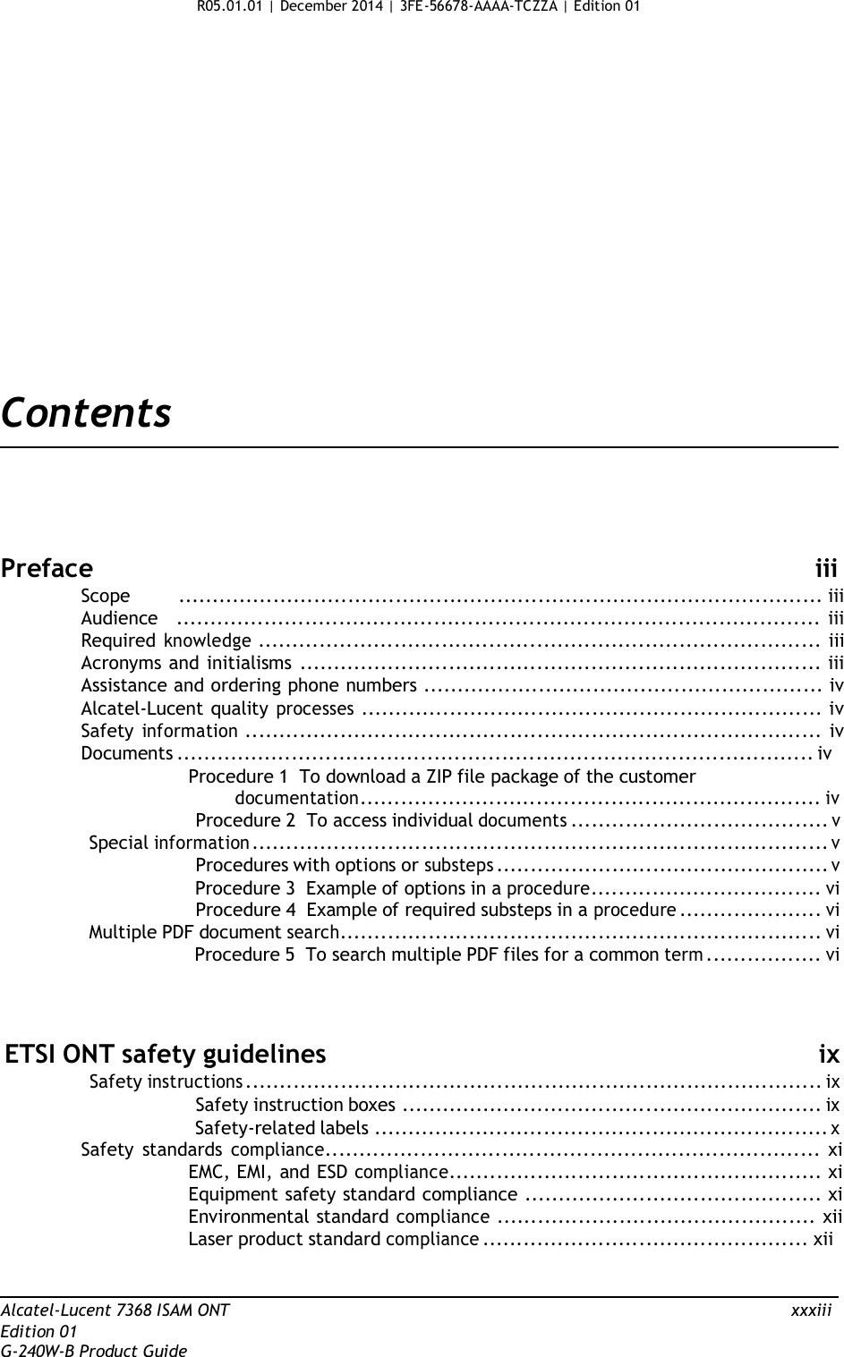 R05.01.01 | December 2014 | 3FE-56678-AAAA-TCZZA | Edition 01                      Contents       Preface  iii Scope       ............................................................................................... iii Audience   ............................................................................................... iii Required knowledge ................................................................................... iii Acronyms and initialisms ............................................................................. iii Assistance and ordering phone numbers ........................................................... iv Alcatel-Lucent quality processes .................................................................... iv Safety information ..................................................................................... iv Documents .............................................................................................. iv Procedure 1  To download a ZIP file package of the customer documentation.................................................................... iv Procedure 2  To access individual documents ...................................... v Special information ..................................................................................... v Procedures with options or substeps ................................................. v Procedure 3  Example of options in a procedure.................................. vi Procedure 4  Example of required substeps in a procedure ..................... vi Multiple PDF document search....................................................................... vi Procedure 5  To search multiple PDF files for a common term ................. vi     ETSI ONT safety guidelines ix Safety instructions ..................................................................................... ix Safety instruction boxes .............................................................. ix Safety-related labels ................................................................... x Safety  standards compliance......................................................................... xi EMC, EMI, and ESD compliance....................................................... xi Equipment safety standard compliance ............................................ xi Environmental standard compliance ............................................... xii Laser product standard compliance ................................................ xii    Alcatel-Lucent 7368 ISAM ONT  xxxiii Edition 01 G-240W-B Product Guide 