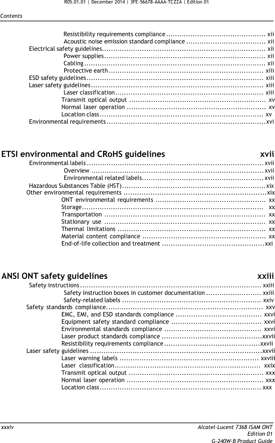 R05.01.01 | December 2014 | 3FE-56678-AAAA-TCZZA | Edition 01   Contents   Resistibility requirements compliance ............................................. xii Acoustic noise emission standard compliance .................................... xii Electrical safety guidelines.......................................................................... xii Power supplies......................................................................... xii Cabling .................................................................................. xii Protective earth ...................................................................... xiii ESD safety guidelines ................................................................................ xiii Laser safety guidelines .............................................................................. xiii Laser classification................................................................... xiii Transmit optical output .............................................................. xv Normal laser operation ............................................................... xv Location class .......................................................................... xv Environmental requirements ........................................................................xvi     ETSI environmental and CRoHS guidelines xvii Environmental labels ................................................................................ xvii Overview .............................................................................. xvii Environmental related labels....................................................... xvii Hazardous Substances Table (HST)................................................................. xix Other environmental requirements ................................................................xix ONT environmental requirements .................................................. xx Storage.................................................................................. xx Transportation ......................................................................... xx Stationary  use ......................................................................... xx Thermal limitations ................................................................... xx Material content compliance ........................................................ xx End-of-life collection and treatment ..............................................xxi     ANSI ONT safety guidelines xxiii Safety instructions .................................................................................. xxiii Safety instruction boxes in customer documentation ......................... xxiii Safety-related labels ............................................................... xxiv Safety  standards compliance....................................................................... xxv EMC, EMI, and ESD standards compliance ....................................... xxvi Equipment safety standard compliance ......................................... xxvi Environmental standards compliance ............................................ xxvi Laser product standards compliance .............................................xxvii Resistibility requirements compliance ...........................................xxvii Laser safety guidelines .............................................................................xxvii Laser warning labels ............................................................... xxviii Laser classification.................................................................. xxix Transmit optical output ............................................................. xxx Normal laser operation .............................................................. xxx Location class ......................................................................... xxx      xxxiv  Alcatel-Lucent 7368 ISAM ONT Edition 01 G-240W-B Product Guide 