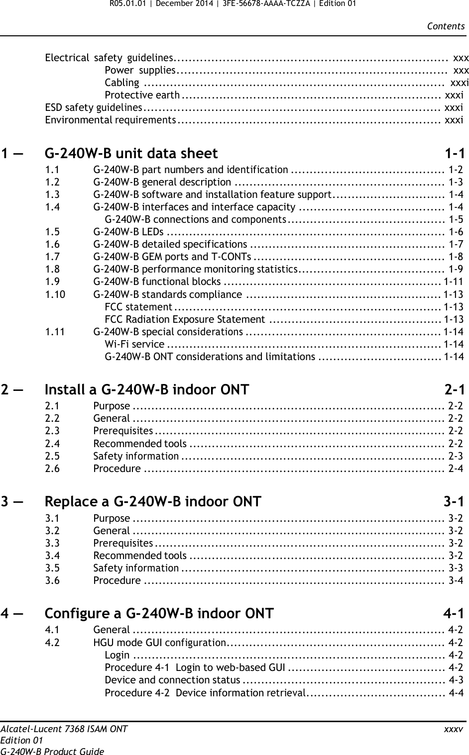 R05.01.01 | December 2014 | 3FE-56678-AAAA-TCZZA | Edition 01  Contents   Electrical  safety guidelines......................................................................... xxx Power supplies........................................................................ xxx Cabling ................................................................................ xxxi Protective earth ..................................................................... xxxi ESD safety guidelines ............................................................................... xxxi Environmental requirements ...................................................................... xxxi   1 —  G-240W-B unit data sheet  1-1 1.1  G-240W-B part numbers and identification ......................................... 1-2 1.2  G-240W-B general description ........................................................ 1-3 1.3  G-240W-B software and installation feature support.............................. 1-4 1.4  G-240W-B interfaces and interface capacity ....................................... 1-4 G-240W-B connections and components .......................................... 1-5 1.5  G-240W-B LEDs .......................................................................... 1-6 1.6  G-240W-B detailed specifications .................................................... 1-7 1.7  G-240W-B GEM ports and T-CONTs ................................................... 1-8 1.8  G-240W-B performance monitoring statistics....................................... 1-9 1.9  G-240W-B functional blocks .......................................................... 1-11 1.10  G-240W-B standards compliance .................................................... 1-13 FCC statement ....................................................................... 1-13 FCC Radiation Exposure Statement .............................................. 1-13 1.11  G-240W-B special considerations .................................................... 1-14 Wi-Fi service ......................................................................... 1-14 G-240W-B ONT considerations and limitations ................................. 1-14   2 —  Install a G-240W-B indoor ONT  2-1 2.1  Purpose ................................................................................... 2-2 2.2  General ................................................................................... 2-2 2.3 Prerequisites ............................................................................. 2-2 2.4  Recommended tools .................................................................... 2-2 2.5  Safety information ...................................................................... 2-3 2.6  Procedure ................................................................................ 2-4   3 —  Replace a G-240W-B indoor ONT  3-1 3.1  Purpose ................................................................................... 3-2 3.2  General ................................................................................... 3-2 3.3 Prerequisites ............................................................................. 3-2 3.4  Recommended tools .................................................................... 3-2 3.5  Safety information ...................................................................... 3-3 3.6  Procedure ................................................................................ 3-4   4 —  Configure a G-240W-B indoor ONT  4-1 4.1  General ................................................................................... 4-2 4.2  HGU mode GUI configuration.......................................................... 4-2 Login ................................................................................... 4-2 Procedure 4-1  Login to web-based GUI .......................................... 4-2 Device and connection status ...................................................... 4-3 Procedure 4-2  Device information retrieval..................................... 4-4   Alcatel-Lucent 7368 ISAM ONT  xxxv Edition 01 G-240W-B Product Guide 