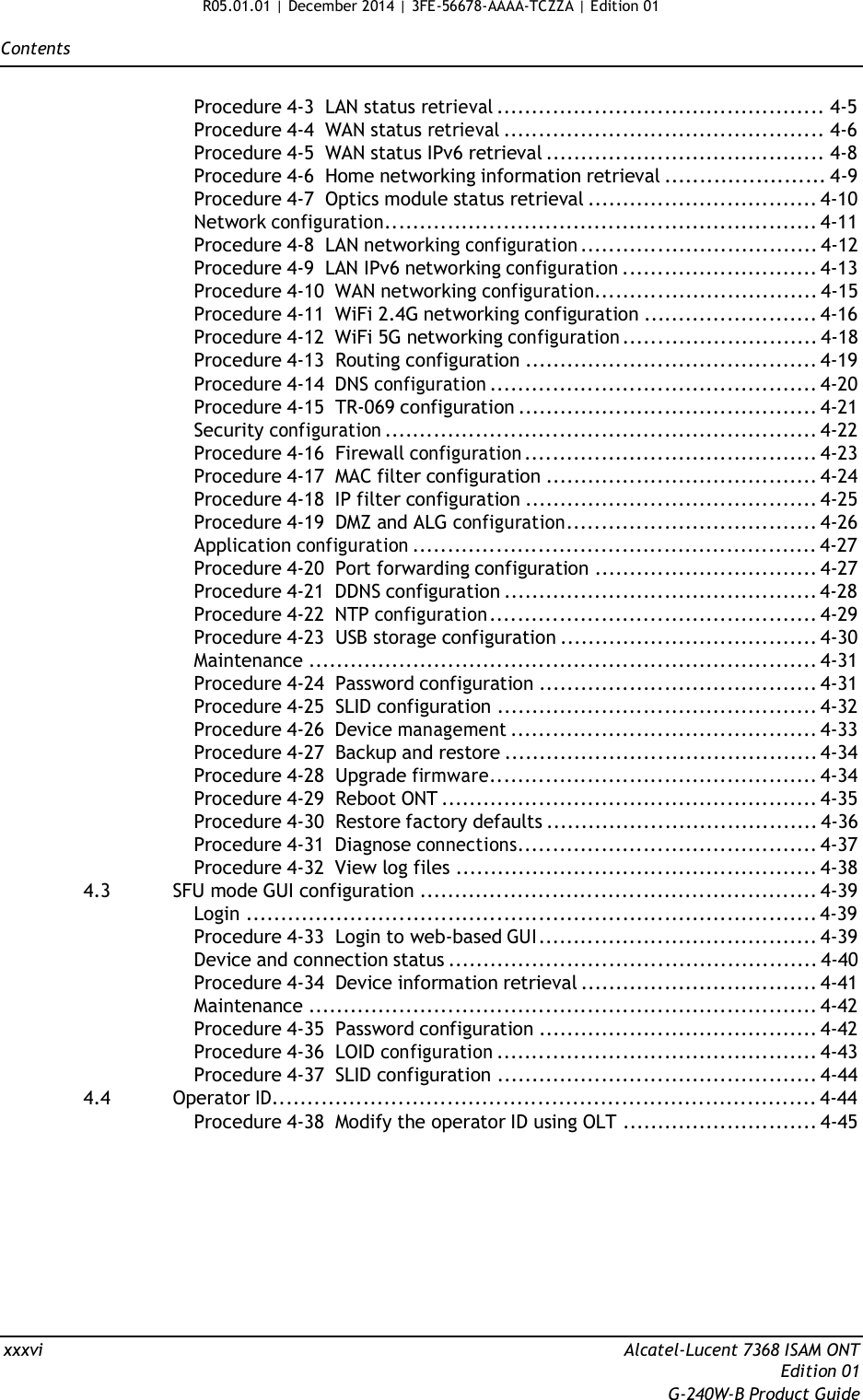 R05.01.01 | December 2014 | 3FE-56678-AAAA-TCZZA | Edition 01  Contents   Procedure 4-3  LAN status retrieval ............................................... 4-5 Procedure 4-4  WAN status retrieval .............................................. 4-6 Procedure 4-5  WAN status IPv6 retrieval ........................................ 4-8 Procedure 4-6  Home networking information retrieval ....................... 4-9 Procedure 4-7  Optics module status retrieval ................................. 4-10 Network configuration.............................................................. 4-11 Procedure 4-8  LAN networking configuration .................................. 4-12 Procedure 4-9  LAN IPv6 networking configuration ............................ 4-13 Procedure 4-10  WAN networking configuration................................ 4-15 Procedure 4-11  WiFi 2.4G networking configuration ......................... 4-16 Procedure 4-12  WiFi 5G networking configuration ............................ 4-18 Procedure 4-13  Routing configuration .......................................... 4-19 Procedure 4-14  DNS configuration ............................................... 4-20 Procedure 4-15  TR-069 configuration ........................................... 4-21 Security configuration .............................................................. 4-22 Procedure 4-16  Firewall configuration .......................................... 4-23 Procedure 4-17  MAC filter configuration ....................................... 4-24 Procedure 4-18  IP filter configuration .......................................... 4-25 Procedure 4-19  DMZ and ALG configuration.................................... 4-26 Application configuration .......................................................... 4-27 Procedure 4-20  Port forwarding configuration ................................ 4-27 Procedure 4-21  DDNS configuration ............................................. 4-28 Procedure 4-22  NTP configuration ............................................... 4-29 Procedure 4-23  USB storage configuration ..................................... 4-30 Maintenance ......................................................................... 4-31 Procedure 4-24  Password configuration ........................................ 4-31 Procedure 4-25  SLID configuration .............................................. 4-32 Procedure 4-26  Device management ............................................ 4-33 Procedure 4-27  Backup and restore ............................................. 4-34 Procedure 4-28  Upgrade firmware............................................... 4-34 Procedure 4-29  Reboot ONT ...................................................... 4-35 Procedure 4-30  Restore factory defaults ....................................... 4-36 Procedure 4-31  Diagnose connections........................................... 4-37 Procedure 4-32  View log files .................................................... 4-38 4.3  SFU mode GUI configuration ......................................................... 4-39 Login .................................................................................. 4-39 Procedure 4-33  Login to web-based GUI ........................................ 4-39 Device and connection status ..................................................... 4-40 Procedure 4-34  Device information retrieval .................................. 4-41 Maintenance ......................................................................... 4-42 Procedure 4-35  Password configuration ........................................ 4-42 Procedure 4-36  LOID configuration .............................................. 4-43 Procedure 4-37  SLID configuration .............................................. 4-44 4.4  Operator ID.............................................................................. 4-44 Procedure 4-38  Modify the operator ID using OLT ............................ 4-45            xxxvi  Alcatel-Lucent 7368 ISAM ONT Edition 01 G-240W-B Product Guide 