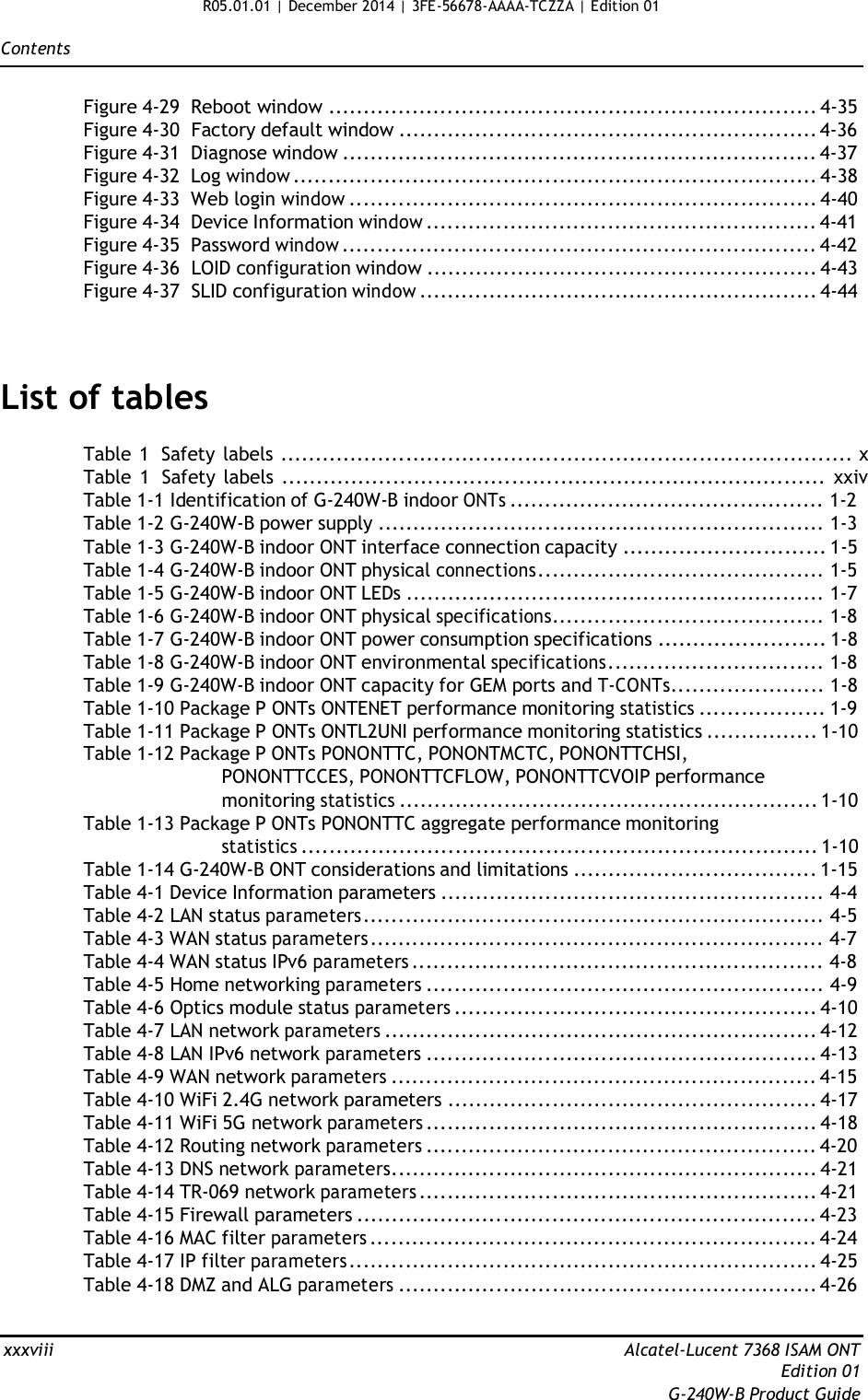 R05.01.01 | December 2014 | 3FE-56678-AAAA-TCZZA | Edition 01  Contents   Figure 4-29  Reboot window ...................................................................... 4-35 Figure 4-30  Factory default window ............................................................ 4-36 Figure 4-31  Diagnose window .................................................................... 4-37 Figure 4-32  Log window ........................................................................... 4-38 Figure 4-33  Web login window ................................................................... 4-40 Figure 4-34  Device Information window ........................................................ 4-41 Figure 4-35  Password window .................................................................... 4-42 Figure 4-36  LOID configuration window ........................................................ 4-43 Figure 4-37  SLID configuration window ......................................................... 4-44     List of tables  Table 1  Safety labels .................................................................................. x Table  1  Safety labels .............................................................................. xxiv Table 1-1 Identification of G-240W-B indoor ONTs ............................................. 1-2 Table 1-2 G-240W-B power supply ................................................................ 1-3 Table 1-3 G-240W-B indoor ONT interface connection capacity ............................. 1-5 Table 1-4 G-240W-B indoor ONT physical connections......................................... 1-5 Table 1-5 G-240W-B indoor ONT LEDs ............................................................ 1-7 Table 1-6 G-240W-B indoor ONT physical specifications....................................... 1-8 Table 1-7 G-240W-B indoor ONT power consumption specifications ........................ 1-8 Table 1-8 G-240W-B indoor ONT environmental specifications............................... 1-8 Table 1-9 G-240W-B indoor ONT capacity for GEM ports and T-CONTs...................... 1-8 Table 1-10 Package P ONTs ONTENET performance monitoring statistics .................. 1-9 Table 1-11 Package P ONTs ONTL2UNI performance monitoring statistics ................ 1-10 Table 1-12 Package P ONTs PONONTTC, PONONTMCTC, PONONTTCHSI, PONONTTCCES, PONONTTCFLOW, PONONTTCVOIP performance monitoring statistics ............................................................ 1-10 Table 1-13 Package P ONTs PONONTTC aggregate performance monitoring statistics .......................................................................... 1-10 Table 1-14 G-240W-B ONT considerations and limitations ................................... 1-15 Table 4-1 Device Information parameters ....................................................... 4-4 Table 4-2 LAN status parameters.................................................................. 4-5 Table 4-3 WAN status parameters ................................................................. 4-7 Table 4-4 WAN status IPv6 parameters ........................................................... 4-8 Table 4-5 Home networking parameters ......................................................... 4-9 Table 4-6 Optics module status parameters .................................................... 4-10 Table 4-7 LAN network parameters .............................................................. 4-12 Table 4-8 LAN IPv6 network parameters ........................................................ 4-13 Table 4-9 WAN network parameters ............................................................. 4-15 Table 4-10 WiFi 2.4G network parameters ..................................................... 4-17 Table 4-11 WiFi 5G network parameters ........................................................ 4-18 Table 4-12 Routing network parameters ........................................................ 4-20 Table 4-13 DNS network parameters............................................................. 4-21 Table 4-14 TR-069 network parameters ......................................................... 4-21 Table 4-15 Firewall parameters .................................................................. 4-23 Table 4-16 MAC filter parameters ................................................................ 4-24 Table 4-17 IP filter parameters ................................................................... 4-25 Table 4-18 DMZ and ALG parameters ............................................................ 4-26   xxxviii  Alcatel-Lucent 7368 ISAM ONT Edition 01 G-240W-B Product Guide 