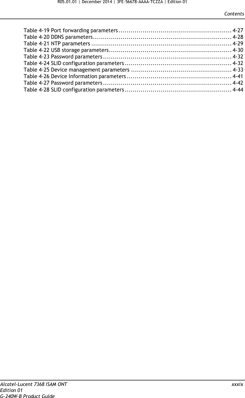 R05.01.01 | December 2014 | 3FE-56678-AAAA-TCZZA | Edition 01  Contents   Table 4-19 Port forwarding parameters ......................................................... 4-27 Table 4-20 DDNS parameters...................................................................... 4-28 Table 4-21 NTP parameters ....................................................................... 4-29 Table 4-22 USB storage parameters.............................................................. 4-30 Table 4-23 Password parameters ................................................................. 4-32 Table 4-24 SLID configuration parameters ...................................................... 4-32 Table 4-25 Device management parameters ................................................... 4-33 Table 4-26 Device Information parameters ..................................................... 4-41 Table 4-27 Password parameters ................................................................. 4-42 Table 4-28 SLID configuration parameters ...................................................... 4-44                                                      Alcatel-Lucent 7368 ISAM ONT  xxxix Edition 01 G-240W-B Product Guide 