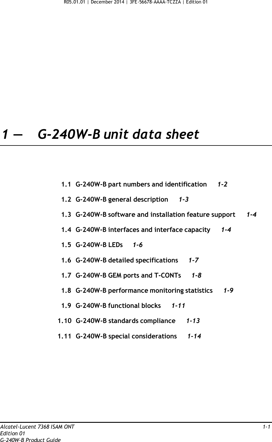 R05.01.01 | December 2014 | 3FE-56678-AAAA-TCZZA | Edition 01                      1 —  G-240W-B unit data sheet       1.1  G-240W-B part numbers and identification 1-2  1.2  G-240W-B general description  1-3  1.3  G-240W-B software and installation feature support 1-4  1.4  G-240W-B interfaces and interface capacity 1-4  1.5  G-240W-B LEDs  1-6  1.6  G-240W-B detailed specifications 1-7  1.7  G-240W-B GEM ports and T-CONTs  1-8  1.8  G-240W-B performance monitoring statistics  1-9  1.9  G-240W-B functional blocks 1-11  1.10  G-240W-B standards compliance 1-13  1.11  G-240W-B special considerations 1-14               Alcatel-Lucent 7368 ISAM ONT  1-1 Edition 01 G-240W-B Product Guide 