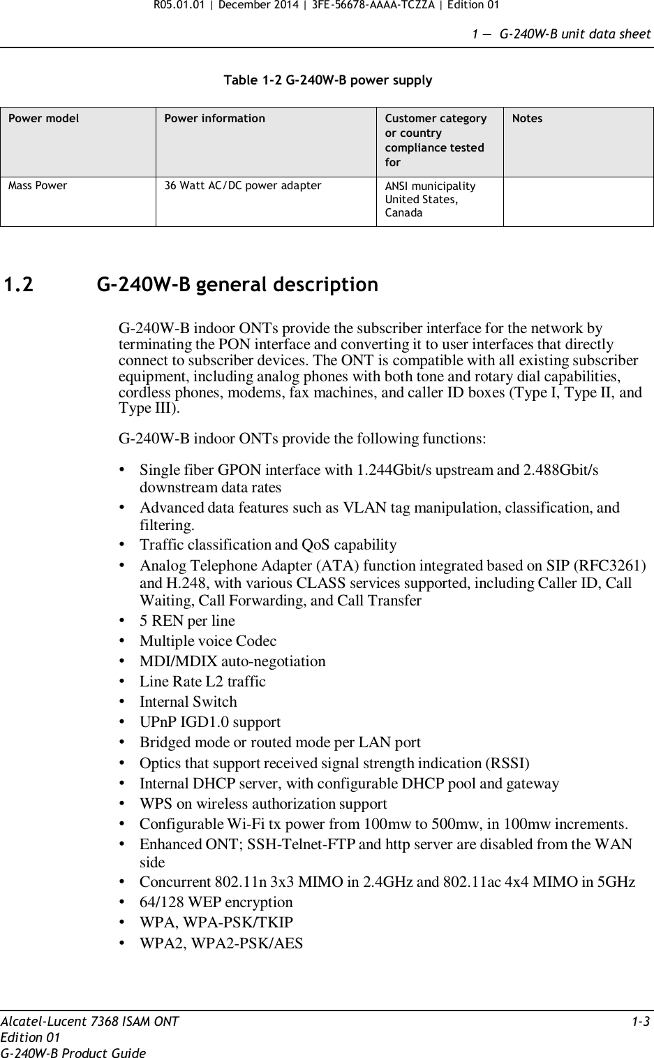 R05.01.01 | December 2014 | 3FE-56678-AAAA-TCZZA | Edition 01  1 —  G-240W-B unit data sheet   Table 1-2 G-240W-B power supply  Power model Power information Customer category or country compliance tested for Notes Mass Power 36 Watt AC/DC power adapter ANSI municipality United States, Canada     1.2  G-240W-B general description   G-240W-B indoor ONTs provide the subscriber interface for the network by terminating the PON interface and converting it to user interfaces that directly connect to subscriber devices. The ONT is compatible with all existing subscriber equipment, including analog phones with both tone and rotary dial capabilities, cordless phones, modems, fax machines, and caller ID boxes (Type I, Type II, and Type III).  G-240W-B indoor ONTs provide the following functions:  • Single fiber GPON interface with 1.244Gbit/s upstream and 2.488Gbit/s downstream data rates • Advanced data features such as VLAN tag manipulation, classification, and filtering. • Traffic classification and QoS capability • Analog Telephone Adapter (ATA) function integrated based on SIP (RFC3261) and H.248, with various CLASS services supported, including Caller ID, Call Waiting, Call Forwarding, and Call Transfer • 5 REN per line • Multiple voice Codec • MDI/MDIX auto-negotiation • Line Rate L2 traffic • Internal Switch • UPnP IGD1.0 support • Bridged mode or routed mode per LAN port • Optics that support received signal strength indication (RSSI) • Internal DHCP server, with configurable DHCP pool and gateway • WPS on wireless authorization support • Configurable Wi-Fi tx power from 100mw to 500mw, in 100mw increments. • Enhanced ONT; SSH-Telnet-FTP and http server are disabled from the WAN side • Concurrent 802.11n 3x3 MIMO in 2.4GHz and 802.11ac 4x4 MIMO in 5GHz • 64/128 WEP encryption • WPA, WPA-PSK/TKIP • WPA2, WPA2-PSK/AES     Alcatel-Lucent 7368 ISAM ONT  1-3 Edition 01 G-240W-B Product Guide 