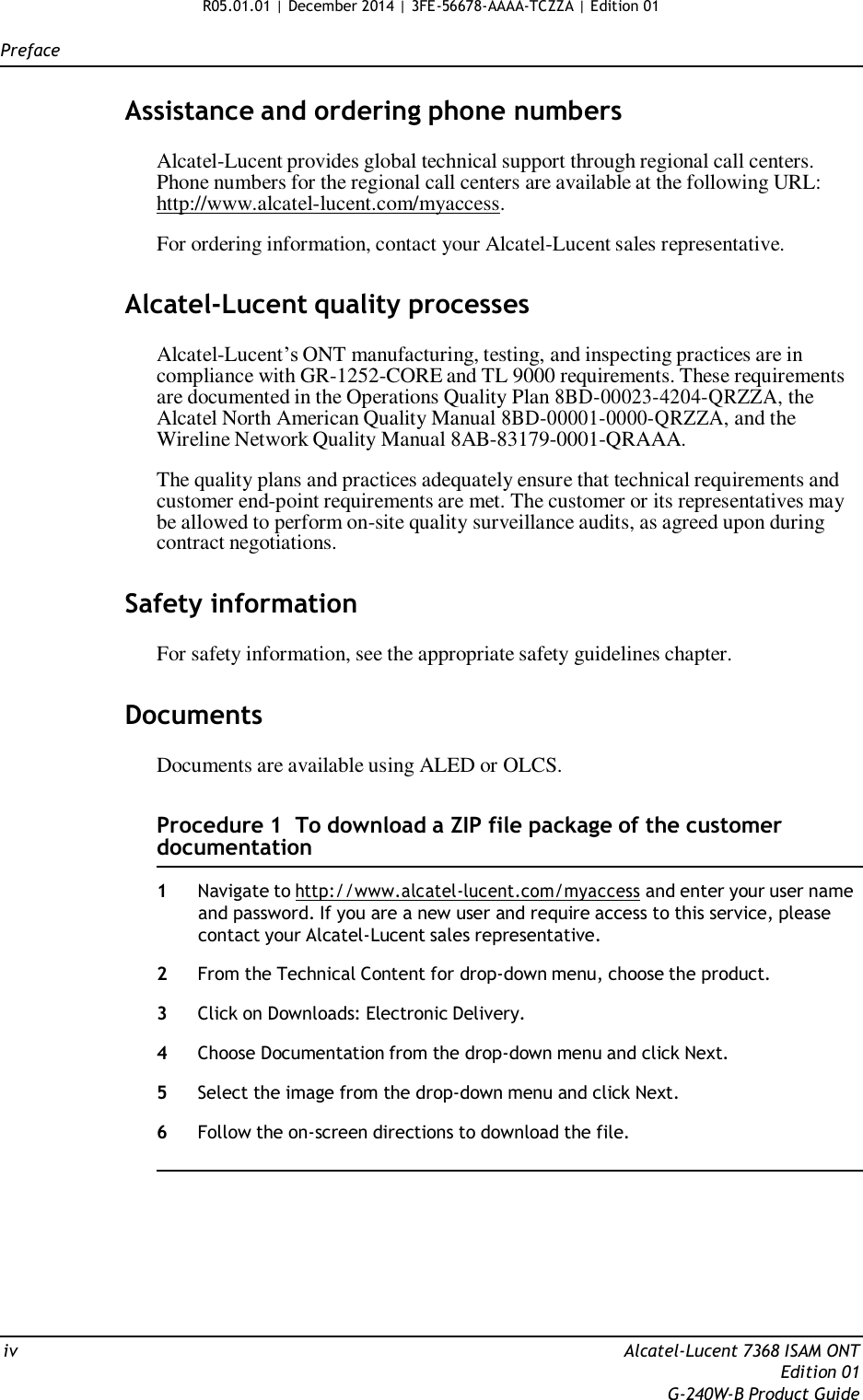 R05.01.01 | December 2014 | 3FE-56678-AAAA-TCZZA | Edition 01   Preface   Assistance and ordering phone numbers  Alcatel-Lucent provides global technical support through regional call centers. Phone numbers for the regional call centers are available at the following URL: http://www.alcatel-lucent.com/myaccess.  For ordering information, contact your Alcatel-Lucent sales representative.   Alcatel-Lucent quality processes  Alcatel-Lucent’s ONT manufacturing, testing, and inspecting practices are in compliance with GR-1252-CORE and TL 9000 requirements. These requirements are documented in the Operations Quality Plan 8BD-00023-4204-QRZZA, the Alcatel North American Quality Manual 8BD-00001-0000-QRZZA, and the Wireline Network Quality Manual 8AB-83179-0001-QRAAA.  The quality plans and practices adequately ensure that technical requirements and customer end-point requirements are met. The customer or its representatives may be allowed to perform on-site quality surveillance audits, as agreed upon during contract negotiations.   Safety information  For safety information, see the appropriate safety guidelines chapter.   Documents  Documents are available using ALED or OLCS.   Procedure 1  To download a ZIP file package of the customer documentation  1  Navigate to http://www.alcatel-lucent.com/myaccess and enter your user name and password. If you are a new user and require access to this service, please contact your Alcatel-Lucent sales representative.  2  From the Technical Content for drop-down menu, choose the product.  3  Click on Downloads: Electronic Delivery.  4  Choose Documentation from the drop-down menu and click Next.  5  Select the image from the drop-down menu and click Next.  6  Follow the on-screen directions to download the file.           iv  Alcatel-Lucent 7368 ISAM ONT Edition 01 G-240W-B Product Guide 