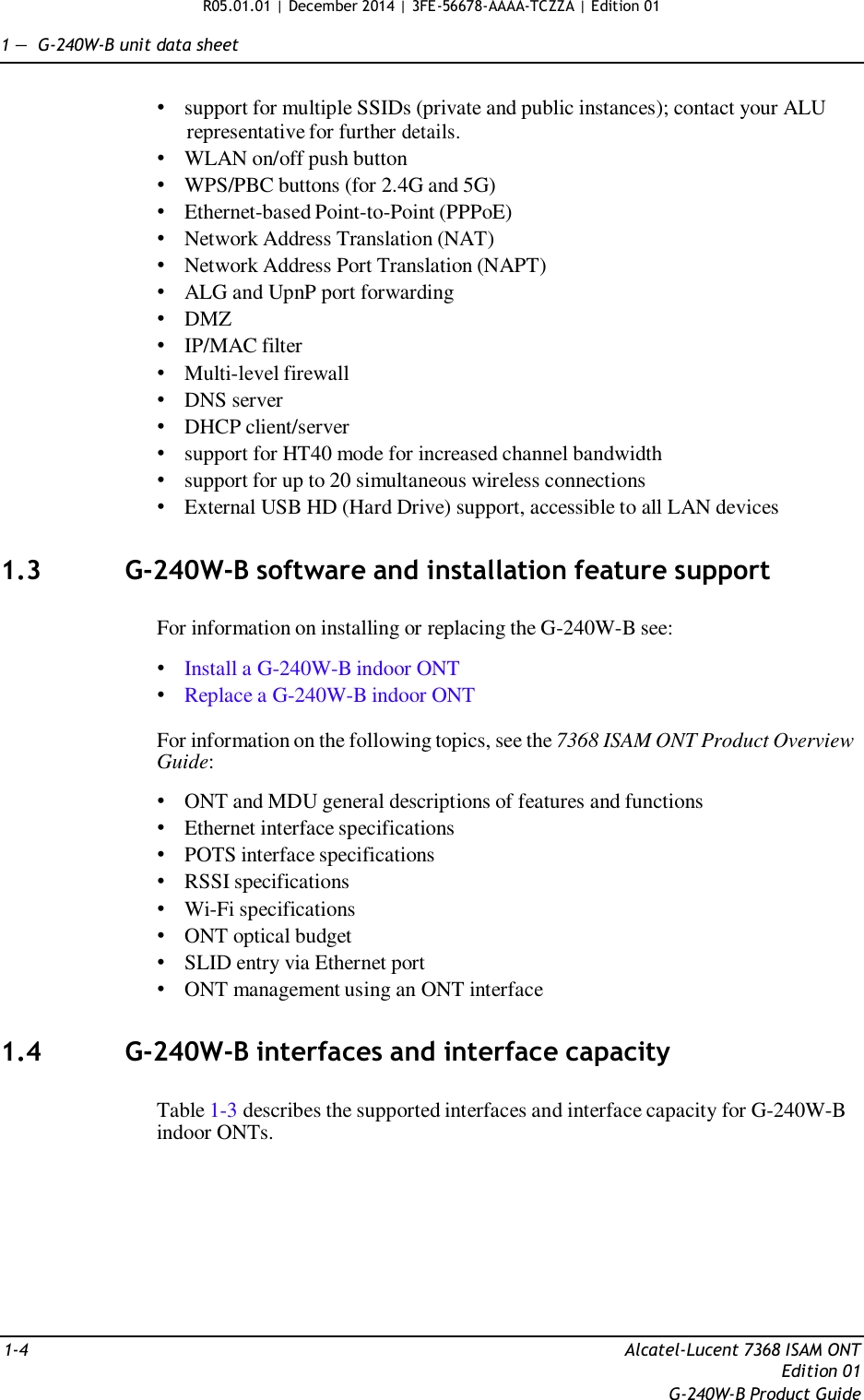 R05.01.01 | December 2014 | 3FE-56678-AAAA-TCZZA | Edition 01  1 —  G-240W-B unit data sheet   • support for multiple SSIDs (private and public instances); contact your ALU representative for further details. • WLAN on/off push button • WPS/PBC buttons (for 2.4G and 5G) • Ethernet-based Point-to-Point (PPPoE) • Network Address Translation (NAT) • Network Address Port Translation (NAPT) • ALG and UpnP port forwarding • DMZ • IP/MAC filter • Multi-level firewall • DNS server • DHCP client/server • support for HT40 mode for increased channel bandwidth • support for up to 20 simultaneous wireless connections • External USB HD (Hard Drive) support, accessible to all LAN devices   1.3  G-240W-B software and installation feature support   For information on installing or replacing the G-240W-B see:  • Install a G-240W-B indoor ONT • Replace a G-240W-B indoor ONT  For information on the following topics, see the 7368 ISAM ONT Product Overview Guide:  • ONT and MDU general descriptions of features and functions • Ethernet interface specifications • POTS interface specifications • RSSI specifications • Wi-Fi specifications • ONT optical budget • SLID entry via Ethernet port • ONT management using an ONT interface   1.4  G-240W-B interfaces and interface capacity   Table 1-3 describes the supported interfaces and interface capacity for G-240W-B indoor ONTs.           1-4  Alcatel-Lucent 7368 ISAM ONT Edition 01 G-240W-B Product Guide 