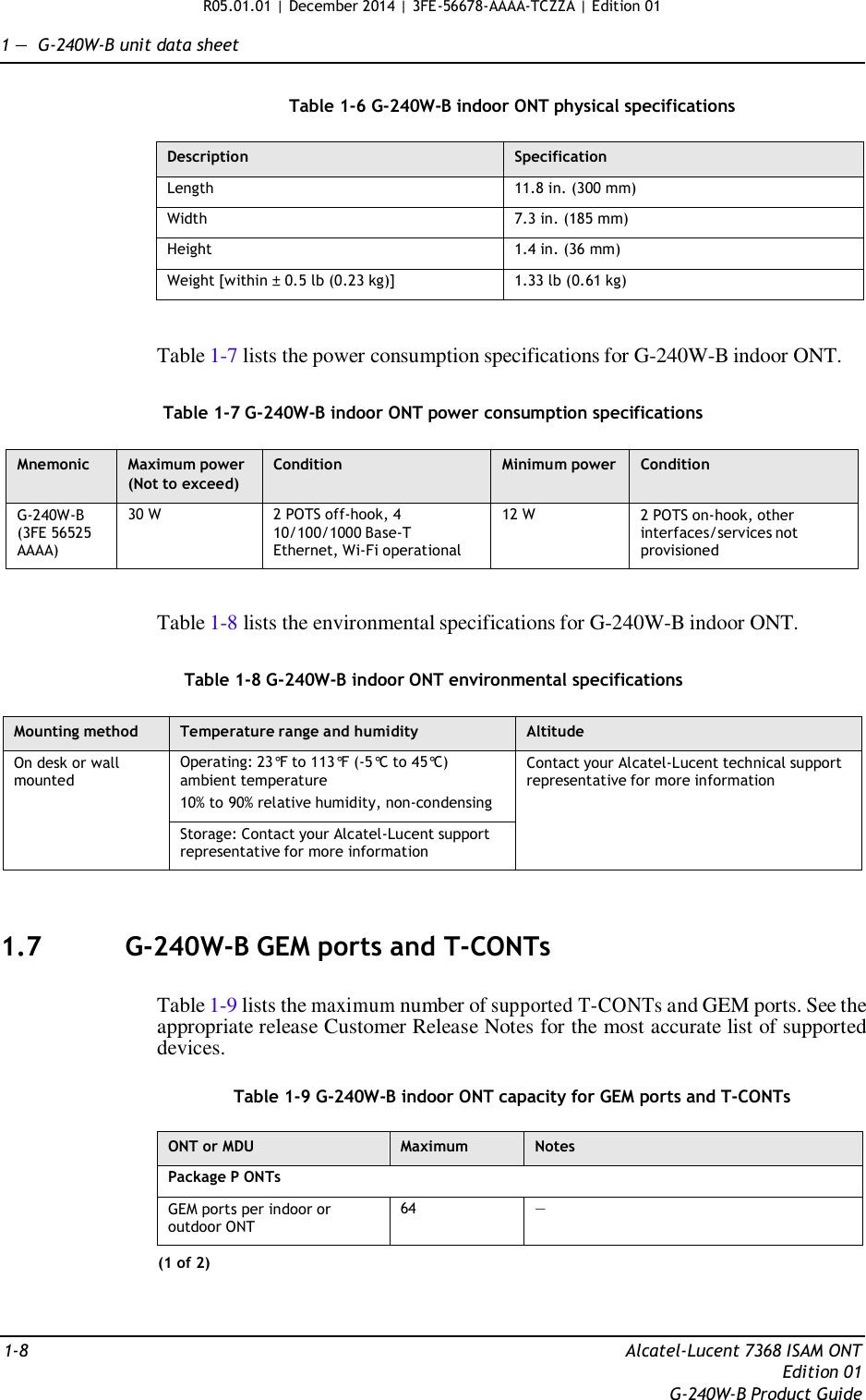 R05.01.01 | December 2014 | 3FE-56678-AAAA-TCZZA | Edition 01  1 —  G-240W-B unit data sheet   Table 1-6 G-240W-B indoor ONT physical specifications  Description Specification Length 11.8 in. (300 mm) Width 7.3 in. (185 mm) Height 1.4 in. (36 mm) Weight [within ± 0.5 lb (0.23 kg)] 1.33 lb (0.61 kg)   Table 1-7 lists the power consumption specifications for G-240W-B indoor ONT.   Table 1-7 G-240W-B indoor ONT power consumption specifications  Mnemonic Maximum power (Not to exceed) Condition Minimum power Condition G-240W-B (3FE 56525 AAAA) 30 W 2 POTS off-hook, 4 10/100/1000 Base-T Ethernet, Wi-Fi operational 12 W 2 POTS on-hook, other interfaces/services not provisioned   Table 1-8 lists the environmental specifications for G-240W-B indoor ONT.   Table 1-8 G-240W-B indoor ONT environmental specifications  Mounting method Temperature range and humidity Altitude On desk or wall mounted Operating: 23°F to 113°F (-5°C to 45°C) ambient temperature 10% to 90% relative humidity, non-condensing Contact your Alcatel-Lucent technical support representative for more information Storage: Contact your Alcatel-Lucent support representative for more information    1.7  G-240W-B GEM ports and T-CONTs   Table 1-9 lists the maximum number of supported T-CONTs and GEM ports. See the appropriate release Customer Release Notes for the most accurate list of supported devices.  Table 1-9 G-240W-B indoor ONT capacity for GEM ports and T-CONTs  ONT or MDU Maximum Notes Package P ONTs GEM ports per indoor or outdoor ONT 64 — (1 of 2)    1-8  Alcatel-Lucent 7368 ISAM ONT Edition 01 G-240W-B Product Guide 