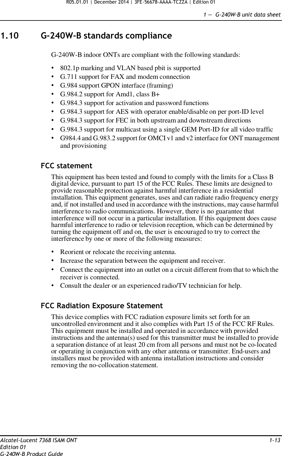 R05.01.01 | December 2014 | 3FE-56678-AAAA-TCZZA | Edition 01  1 —  G-240W-B unit data sheet   1.10  G-240W-B standards compliance   G-240W-B indoor ONTs are compliant with the following standards:  • 802.1p marking and VLAN based pbit is supported • G.711 support for FAX and modem connection • G.984 support GPON interface (framing) • G.984.2 support for Amd1, class B+ • G.984.3 support for activation and password functions • G.984.3 support for AES with operator enable/disable on per port-ID level • G.984.3 support for FEC in both upstream and downstream directions • G.984.3 support for multicast using a single GEM Port-ID for all video traffic • G984.4 and G.983.2 support for OMCI v1 and v2 interface for ONT management and provisioning   FCC statement  This equipment has been tested and found to comply with the limits for a Class B digital device, pursuant to part 15 of the FCC Rules. These limits are designed to provide reasonable protection against harmful interference in a residential installation. This equipment generates, uses and can radiate radio frequency energy and, if not installed and used in accordance with the instructions, may cause harmful interference to radio communications. However, there is no guarantee that interference will not occur in a particular installation. If this equipment does cause harmful interference to radio or television reception, which can be determined by turning the equipment off and on, the user is encouraged to try to correct the interference by one or more of the following measures:  • Reorient or relocate the receiving antenna. • Increase the separation between the equipment and receiver. • Connect the equipment into an outlet on a circuit different from that to which the receiver is connected. • Consult the dealer or an experienced radio/TV technician for help.   FCC Radiation Exposure Statement  This device complies with FCC radiation exposure limits set forth for an uncontrolled environment and it also complies with Part 15 of the FCC RF Rules. This equipment must be installed and operated in accordance with provided instructions and the antenna(s) used for this transmitter must be installed to provide a separation distance of at least 20 cm from all persons and must not be co-located or operating in conjunction with any other antenna or transmitter. End-users and installers must be provided with antenna installation instructions and consider removing the no-collocation statement.            Alcatel-Lucent 7368 ISAM ONT  1-13 Edition 01 G-240W-B Product Guide 