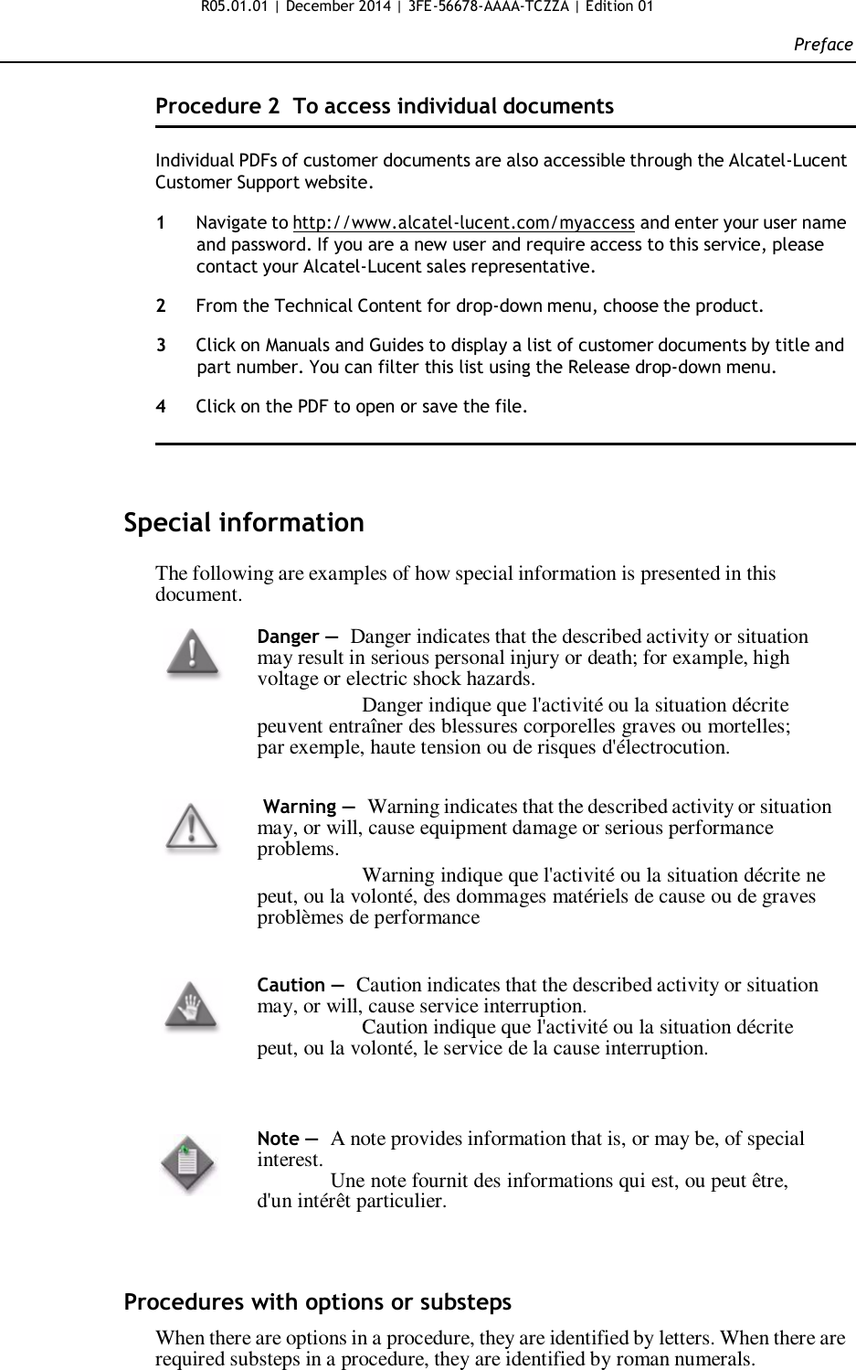 R05.01.01 | December 2014 | 3FE-56678-AAAA-TCZZA | Edition 01  Preface   Procedure 2  To access individual documents   Individual PDFs of customer documents are also accessible through the Alcatel-Lucent Customer Support website.  1  Navigate to http://www.alcatel-lucent.com/myaccess and enter your user name and password. If you are a new user and require access to this service, please contact your Alcatel-Lucent sales representative.  2  From the Technical Content for drop-down menu, choose the product.  3  Click on Manuals and Guides to display a list of customer documents by title and part number. You can filter this list using the Release drop-down menu.  4  Click on the PDF to open or save the file.      Special information  The following are examples of how special information is presented in this document.  Danger — Danger indicates that the described activity or situation may result in serious personal injury or death; for example, high voltage or electric shock hazards. Danger indique que l&apos;activité ou la situation décrite peuvent entraîner des blessures corporelles graves ou mortelles; par exemple, haute tension ou de risques d&apos;électrocution.    Warning — Warning indicates that the described activity or situation may, or will, cause equipment damage or serious performance problems. Warning indique que l&apos;activité ou la situation décrite ne peut, ou la volonté, des dommages matériels de cause ou de graves problèmes de performance   Caution — Caution indicates that the described activity or situation may, or will, cause service interruption. Caution indique que l&apos;activité ou la situation décrite peut, ou la volonté, le service de la cause interruption.     Note —  A note provides information that is, or may be, of special interest. Une note fournit des informations qui est, ou peut être, d&apos;un intérêt particulier.      Procedures with options or substeps  When there are options in a procedure, they are identified by letters. When there are required substeps in a procedure, they are identified by roman numerals.   