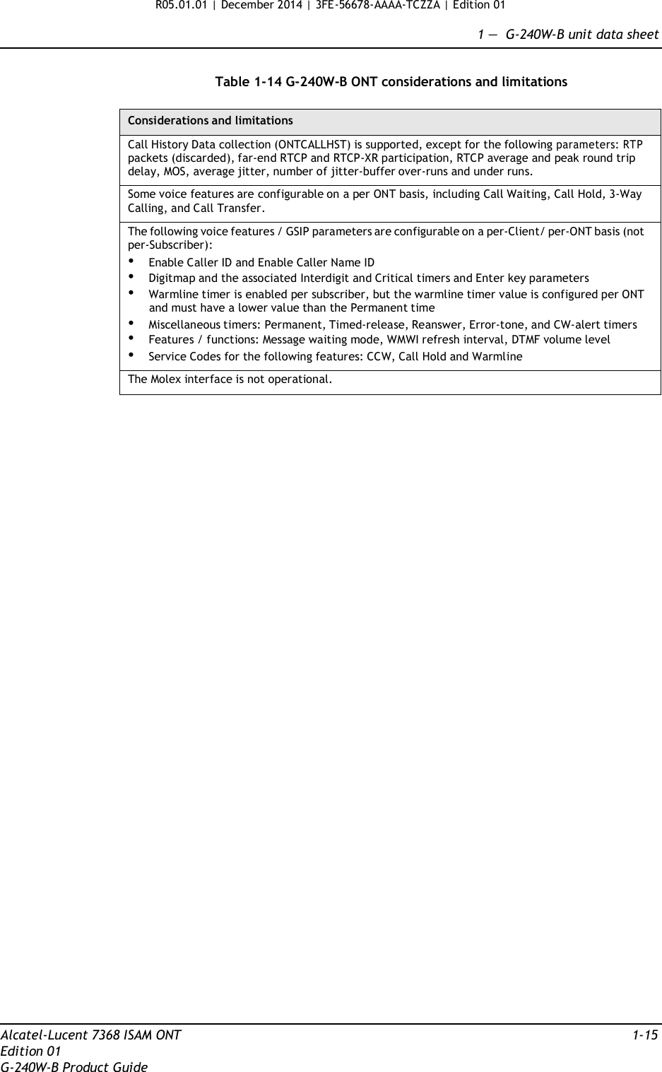 R05.01.01 | December 2014 | 3FE-56678-AAAA-TCZZA | Edition 01  1 —  G-240W-B unit data sheet   Table 1-14 G-240W-B ONT considerations and limitations  Considerations and limitations Call History Data collection (ONTCALLHST) is supported, except for the following parameters: RTP packets (discarded), far-end RTCP and RTCP-XR participation, RTCP average and peak round trip delay, MOS, average jitter, number of jitter-buffer over-runs and under runs. Some voice features are configurable on a per ONT basis, including Call Waiting, Call Hold, 3-Way Calling, and Call Transfer. The following voice features / GSIP parameters are configurable on a per-Client/ per-ONT basis (not per-Subscriber): • Enable Caller ID and Enable Caller Name ID • Digitmap and the associated Interdigit and Critical timers and Enter key parameters • Warmline timer is enabled per subscriber, but the warmline timer value is configured per ONT and must have a lower value than the Permanent time • Miscellaneous timers: Permanent, Timed-release, Reanswer, Error-tone, and CW-alert timers • Features / functions: Message waiting mode, WMWI refresh interval, DTMF volume level • Service Codes for the following features: CCW, Call Hold and Warmline The Molex interface is not operational.                                            Alcatel-Lucent 7368 ISAM ONT  1-15 Edition 01 G-240W-B Product Guide 