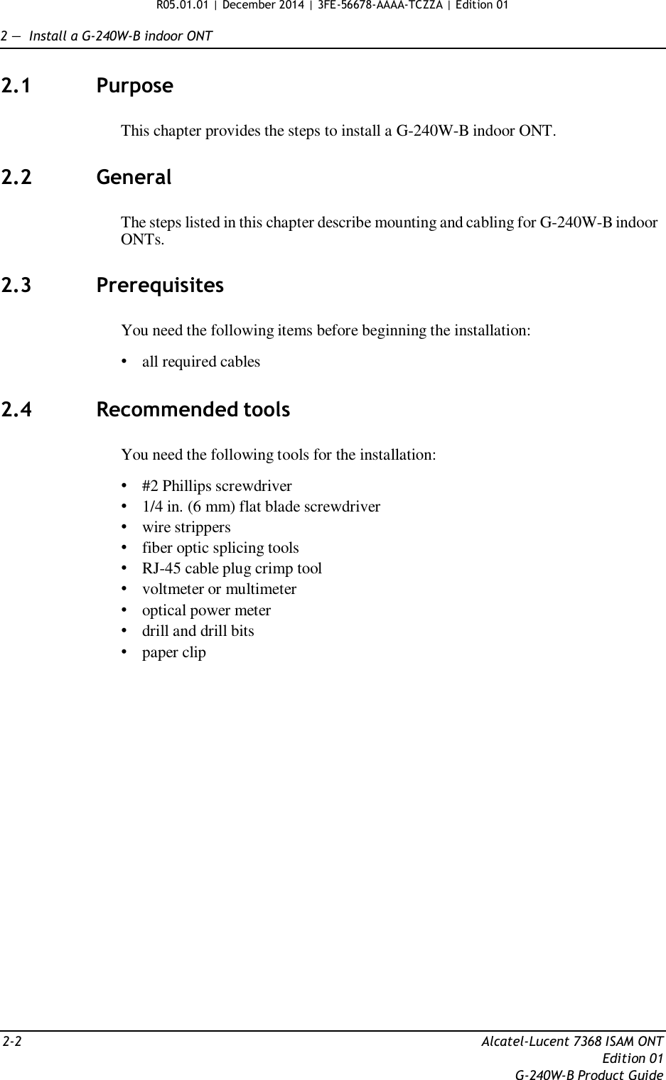 R05.01.01 | December 2014 | 3FE-56678-AAAA-TCZZA | Edition 01   2 —  Install a G-240W-B indoor ONT   2.1  Purpose   This chapter provides the steps to install a G-240W-B indoor ONT.   2.2  General   The steps listed in this chapter describe mounting and cabling for G-240W-B indoor ONTs.   2.3  Prerequisites   You need the following items before beginning the installation:  • all required cables   2.4  Recommended tools   You need the following tools for the installation:  • #2 Phillips screwdriver • 1/4 in. (6 mm) flat blade screwdriver • wire strippers • fiber optic splicing tools • RJ-45 cable plug crimp tool • voltmeter or multimeter • optical power meter • drill and drill bits • paper clip                          2-2  Alcatel-Lucent 7368 ISAM ONT Edition 01 G-240W-B Product Guide 