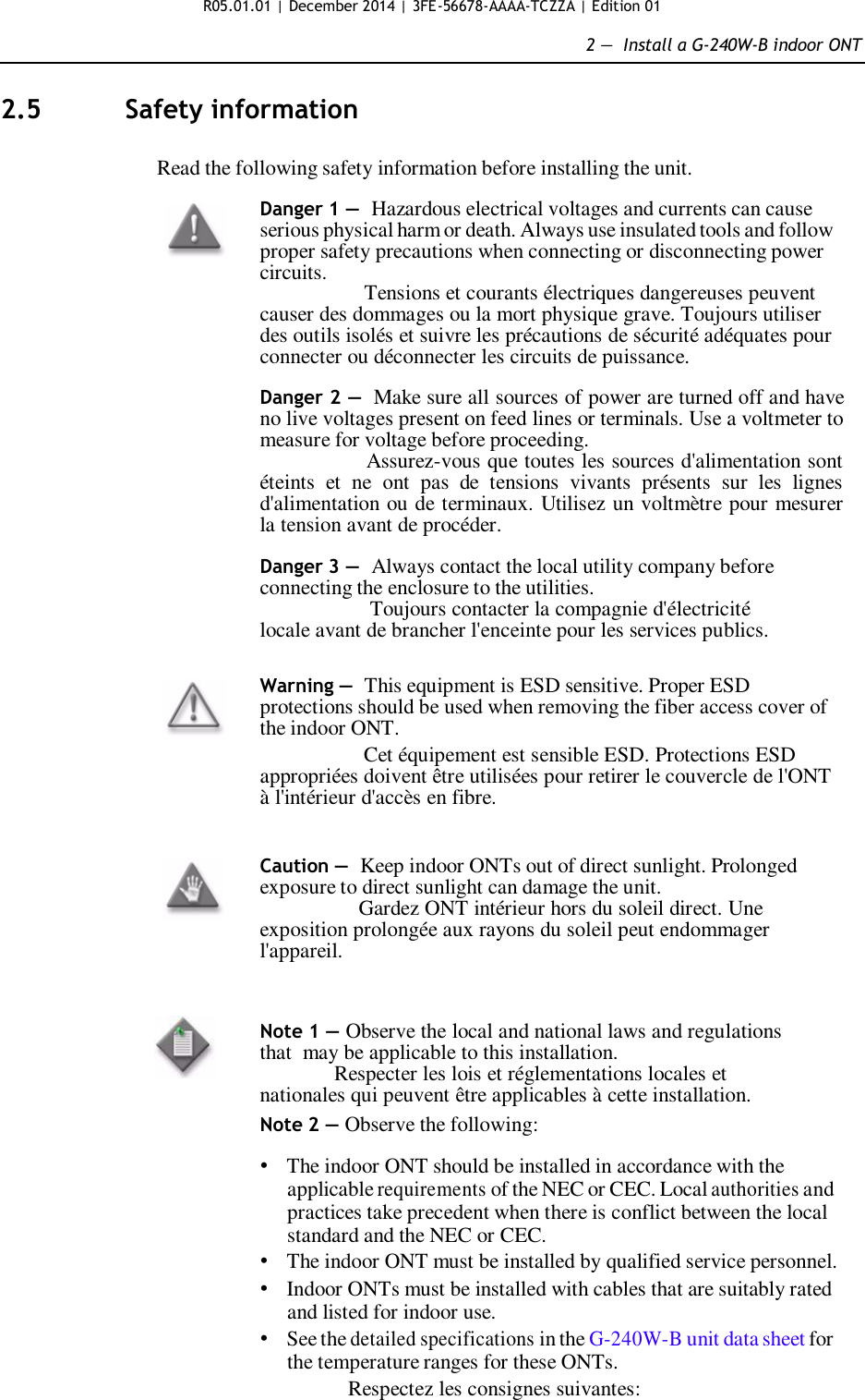 R05.01.01 | December 2014 | 3FE-56678-AAAA-TCZZA | Edition 01  2 —  Install a G-240W-B indoor ONT   2.5  Safety information   Read the following safety information before installing the unit.  Danger 1 — Hazardous electrical voltages and currents can cause serious physical harm or death. Always use insulated tools and follow proper safety precautions when connecting or disconnecting power circuits.                   Tensions et courants électriques dangereuses peuvent causer des dommages ou la mort physique grave. Toujours utiliser des outils isolés et suivre les précautions de sécurité adéquates pour connecter ou déconnecter les circuits de puissance.  Danger 2 — Make sure all sources of power are turned off and have no live voltages present on feed lines or terminals. Use a voltmeter to measure for voltage before proceeding.                     Assurez-vous que toutes les sources d&apos;alimentation sont éteints  et  ne  ont  pas  de  tensions  vivants  présents  sur  les  lignes d&apos;alimentation ou de terminaux. Utilisez un voltmètre pour mesurer la tension avant de procéder.  Danger 3 — Always contact the local utility company before connecting the enclosure to the utilities.                    Toujours contacter la compagnie d&apos;électricité locale avant de brancher l&apos;enceinte pour les services publics.   Warning — This equipment is ESD sensitive. Proper ESD protections should be used when removing the fiber access cover of the indoor ONT.                   Cet équipement est sensible ESD. Protections ESD appropriées doivent être utilisées pour retirer le couvercle de l&apos;ONT à l&apos;intérieur d&apos;accès en fibre.   Caution — Keep indoor ONTs out of direct sunlight. Prolonged exposure to direct sunlight can damage the unit.                  Gardez ONT intérieur hors du soleil direct. Une exposition prolongée aux rayons du soleil peut endommager l&apos;appareil.    Note 1 — Observe the local and national laws and regulations that  may be applicable to this installation.               Respecter les lois et réglementations locales et nationales qui peuvent être applicables à cette installation. Note 2 — Observe the following:  • The indoor ONT should be installed in accordance with the applicable requirements of the NEC or CEC. Local authorities and practices take precedent when there is conflict between the local standard and the NEC or CEC. • The indoor ONT must be installed by qualified service personnel. • Indoor ONTs must be installed with cables that are suitably rated and listed for indoor use. • See the detailed specifications in the G-240W-B unit data sheet for the temperature ranges for these ONTs. Respectez les consignes suivantes:  